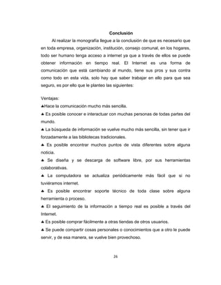 26
Conclusión
Al realizar la monografía llegue a la conclusión de que es necesario que
en toda empresa, organización, institución, consejo comunal, en los hogares,
todo ser humano tenga acceso a internet ya que a través de ellos se puede
obtener información en tiempo real. El Internet es una forma de
comunicación que está cambiando al mundo, tiene sus pros y sus contra
como todo en esta vida, solo hay que saber trabajar en ello para que sea
seguro, es por ello que le planteo las siguientes:
Ventajas:
Hace la comunicación mucho más sencilla.
Es posible conocer e interactuar con muchas personas de todas partes del
mundo.
La búsqueda de información se vuelve mucho más sencilla, sin tener que ir
forzadamente a las bibliotecas tradicionales.
Es posible encontrar muchos puntos de vista diferentes sobre alguna
noticia.
Se diseña y se descarga de software libre, por sus herramientas
colaborativas.
La computadora se actualiza periódicamente más fácil que si no
tuviéramos internet.
Es posible encontrar soporte técnico de toda clase sobre alguna
herramienta o proceso.
El seguimiento de la información a tiempo real es posible a través del
Internet.
Es posible comprar fácilmente a otras tiendas de otros usuarios.
Se puede compartir cosas personales o conocimientos que a otro le puede
servir, y de esa manera, se vuelve bien provechoso.
 