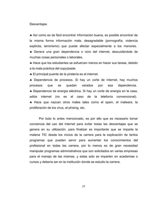 27
Desventajas
Así como es de fácil encontrar información buena, es posible encontrar de
la misma forma información mala, desagradable (pornografía, violencia
explícita, terrorismo) que puede afectar especialmente a los menores.
Genera una gran dependencia o vicio del internet, descuidándote de
muchas cosas personales o laborales.
Hace que los estudiantes se esfuercen menos en hacer sus tareas, debido
a la mala práctica del copy/paste.
El principal puente de la piratería es el internet.
Dependencia de procesos. Si hay un corte de internet, hay muchos
procesos que se quedan varados por esa dependencia.
Dependencia de energía eléctrica. Si hay un corte de energía en la casa,
adiós internet (no es el caso de la telefonía convencional).
Hace que nazcan otros males tales como el spam, el malware, la
proliferación de los virus, el phising, etc.
Por todo lo antes mencionado, es por ello que es necesario tomar
conciencia del uso del internet para evitar todas las desventajas que se
genera en su utilización, para finalizar es importante que se imparta la
materia TIC desde los inicios de la carrera para la explicación de tantos
programas que pueden servir para aumentar los conocimientos del
profesional en todas las carrera, por lo menos es de gran necesidad
manipular programas administrativos que son solicitados en varias empresas
para el manejo de las mismas, y estas solo se imparten en academias o
cursos y debería ser en la institución donde se estudio la carrera.
 
