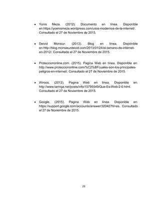 29
Yonis Meza. (2012). Documento en línea. Disponible
en:https://yoenismeza.wordpress.com/usos-modernos-de-la-internet/.
Consultado el 27 de Noviembre de 2015.
Deivid Monsiur. (2013). Blog en línea. Disponible
en:http://blog.monsieurdeivid.com/2013/01/24/el-tamano-de-internet-
en-2012/. Consultado el 27 de Noviembre de 2015.
Protecciononline.com. (2015). Pagina Web en línea. Disponible en:
http://www.protecciononline.com/%C2%BFcuales-son-los-principales-
peligros-en-internet/. Consultado el 27 de Noviembre de 2015.
Wiroos. (2012). Pagina Web en línea. Disponible en:
http://www.taringa.net/posts/info/15795549/Que-Es-Web-2-0.html.
Consultado el 27 de Noviembre de 2015.
Google. (2015). Pagina Web en línea. Disponible en:
https://support.google.com/accounts/answer/32040?hl=es. Consultado
el 27 de Noviembre de 2015.
 