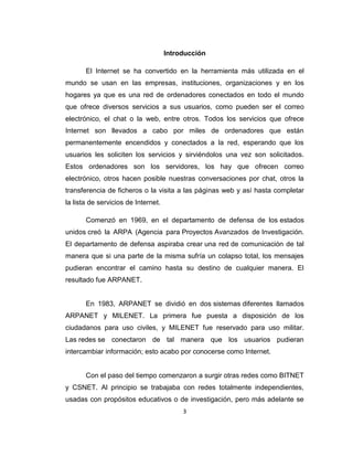 3
Introducción
El Internet se ha convertido en la herramienta más utilizada en el
mundo se usan en las empresas, instituciones, organizaciones y en los
hogares ya que es una red de ordenadores conectados en todo el mundo
que ofrece diversos servicios a sus usuarios, como pueden ser el correo
electrónico, el chat o la web, entre otros. Todos los servicios que ofrece
Internet son llevados a cabo por miles de ordenadores que están
permanentemente encendidos y conectados a la red, esperando que los
usuarios les soliciten los servicios y sirviéndolos una vez son solicitados.
Estos ordenadores son los servidores, los hay que ofrecen correo
electrónico, otros hacen posible nuestras conversaciones por chat, otros la
transferencia de ficheros o la visita a las páginas web y así hasta completar
la lista de servicios de Internet.
Comenzó en 1969, en el departamento de defensa de los estados
unidos creó la ARPA (Agencia para Proyectos Avanzados de Investigación.
El departamento de defensa aspiraba crear una red de comunicación de tal
manera que si una parte de la misma sufría un colapso total, los mensajes
pudieran encontrar el camino hasta su destino de cualquier manera. El
resultado fue ARPANET.
En 1983, ARPANET se dividió en dos sistemas diferentes llamados
ARPANET y MILENET. La primera fue puesta a disposición de los
ciudadanos para uso civiles, y MILENET fue reservado para uso militar.
Las redes se conectaron de tal manera que los usuarios pudieran
intercambiar información; esto acabo por conocerse como Internet.
Con el paso del tiempo comenzaron a surgir otras redes como BITNET
y CSNET. Al principio se trabajaba con redes totalmente independientes,
usadas con propósitos educativos o de investigación, pero más adelante se
 