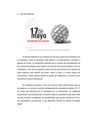 7
3. Día del Internet
El día del internet es un proyecto en red que surge de la sociedad, por
la sociedad y para la sociedad. Está abierto a la participación voluntaria y
gratuita de todos. La efeméride pretende dar a conocer las posibilidades de
las nuevas tecnologías para mejorar el nivel de vida de los pueblos y de sus
ciudadanos. Uno de los aspectos claves del día de internet es la libertad de
cada colectivo para decidir qué hace, cómo lo hace y a quién dirige sus
actuaciones. Todos pueden decidir su grado de implicación y a todos se les
reconoce la misma importancia.
Es necesario contribuir a que se conozca mejor Internet para que se
convierta en un recurso mundial verdaderamente accesible al público. El 17
de mayo Día Mundial de la Sociedad de la Información, se celebrará
anualmente y servirá para dar a conocer mejor la importancia que tiene este
recurso mundial, en especial, las posibilidades que pueden ofrecer las TIC a
las sociedades y economías, y las diferentes formas de reducir la brecha
digital.
 