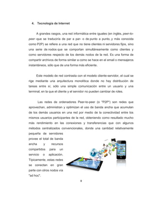 8
4. Tecnología de Internet
A grandes rasgos, una red informática entre iguales (en inglés, peer-to-
peer -que se traduciría de par a par- o de punto a punto, y más conocida
como P2P) se refiere a una red que no tiene clientes ni servidores fijos, sino
una serie de nodos que se comportan simultáneamente como clientes y
como servidores respecto de los demás nodos de la red. Es una forma de
compartir archivos de forma similar a como se hace en el email o mensajeros
instantáneos, sólo que de una forma más eficiente.
Este modelo de red contrasta con el modelo cliente-servidor, el cual se
rige mediante una arquitectura monolítica donde no hay distribución de
tareas entre sí, sólo una simple comunicación entre un usuario y una
terminal, en la que el cliente y el servidor no pueden cambiar de roles.
Las redes de ordenadores Peer-to-peer (o "P2P") son redes que
aprovechan, administran y optimizan el uso de banda ancha que acumulan
de los demás usuarios en una red por medio de la conectividad entre los
mismos usuarios participantes de la red, obteniendo como resultado mucho
más rendimiento en las conexiones y transferencias que con algunos
métodos centralizados convencionales, donde una cantidad relativamente
pequeña de servidores
provee el total de banda
ancha y recursos
compartidos para un
servicio o aplicación.
Típicamente, estas redes
se conectan en gran
parte con otros nodos vía
"ad hoc".
 