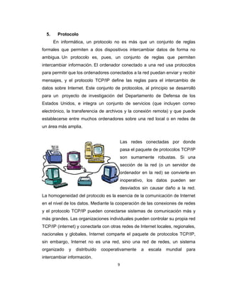 9
5. Protocolo
En informática, un protocolo no es más que un conjunto de reglas
formales que permiten a dos dispositivos intercambiar datos de forma no
ambigua. Un protocolo es, pues, un conjunto de reglas que permiten
intercambiar información. El ordenador conectado a una red usa protocolos
para permitir que los ordenadores conectados a la red puedan enviar y recibir
mensajes, y el protocolo TCP/IP define las reglas para el intercambio de
datos sobre Internet. Este conjunto de protocolos, al principio se desarrolló
para un proyecto de investigación del Departamento de Defensa de los
Estados Unidos, e integra un conjunto de servicios (que incluyen correo
electrónico, la transferencia de archivos y la conexión remota) y que puede
establecerse entre muchos ordenadores sobre una red local o en redes de
un área más amplia.
Las redes conectadas por donde
pasa el paquete de protocolos TCP/IP
son sumamente robustas. Si una
sección de la red (o un servidor de
ordenador en la red) se convierte en
inoperativo, los datos pueden ser
desviados sin causar daño a la red.
La homogeneidad del protocolo es la esencia de la comunicación de Internet
en el nivel de los datos. Mediante la cooperación de las conexiones de redes
y el protocolo TCP/IP pueden conectarse sistemas de comunicación más y
más grandes. Las organizaciones individuales pueden controlar su propia red
TCP/IP (internet) y conectarla con otras redes de Internet locales, regionales,
nacionales y globales. Internet comparte el paquete de protocolos TCP/IP,
sin embargo, Internet no es una red, sino una red de redes, un sistema
organizado y distribuido cooperativamente a escala mundial para
intercambiar información.
 