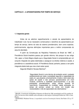 10
CAPÍTULO I – A APOSENTADORIA POR TEMPO DE SERVIÇO
1.1 Aspectos gerais
Antes de se adentrar especificamente o estudo da aposentadoria do
trabalhador rural, faz-se necessário contextualizar o benefício da aposentadoria por
tempo de serviço, dentro do todo do sistema previdenciário, bem como explicitar,
preliminarmente, algumas definições importantes para a melhor compreensão do
assunto abordado.
A partir da Constituição da República Federativa do Brasil de 19881
, a
Previdência Social brasileira passou por grande reforma. Isto porque no seu artigo
194, caput, a Carta Magna dispôs que a Seguridade Social é compreendida por um
conjunto integrado de ações destinadas a assegurar os direitos relativos à saúde, à
previdência e a assistência social. A Previdência Social, portanto, passou a ser parte
integrante deste todo que visa o bem-estar social.
Segundo Wladimir Novaes Martinez2
:
“Seguridade Social é uma técnica de proteção social, custeada
solidariamente por toda a sociedade segundo a capacidade de
cada um, que propicia universalmente a todos o bem-estar das
ações de saúde e dos serviços assistenciários em nível
mutável, conforme a realidade sócio-econômica, e os das
prestações previdenciárias, estas últimas quando do
nascimento, incapacidade ou invalidez, idade avançada, ou
tempo de serviço, prisão ou morte, em função das
necessidades e não da capacidade dos destinatários.”
1
BRASIL. Constituição da República Federativa do Brasil de 1988, promulgada em 05 de outubro de
1988. No decorrer deste trabalho serão utilizadas as abreviações Constituição Federal de 1988 e Carta
Magna.
2
MARTINEZ, Wladimir Novaes. A seguridade social na Constituição Federal, São Paulo: LTr, p. 57
e 84.
 