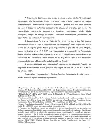 11
A Previdência Social, por seu turno, continua o autor citado, “é o principal
instrumento da Seguridade Social, que tem como objetivo propiciar os meios
indispensáveis à subsistência da pessoa humana – quando esta não pode obtê-los
ou não é desejável auferi-los pessoalmente através do trabalho, por motivo de
maternidade, nascimento, incapacidade, invalidez, desemprego, prisão, idade
avançada, tempo de serviço ou morte - mediante contribuição, proveniente da
sociedade e de cada um dos participantes.”
A Constituição Federal de 1988 dispôs, ainda, no seu artigo 201, que a
Previdência Social, ou seja, a previdência de caráter público3
, seria organizada sob a
forma de um regime geral. Assim, para regulamentar o previsto na Carta Magna,
foram publicadas a Lei nº. 8.2124
, que dispôs sobre a organização da Seguridade
Social e instituiu o Plano de Custeio e a Lei nº. 8.213, que dispôs sobre os Planos de
Benefícios da Previdência Social, ambas de 24 de julho de 1991 e que acabaram
por consubstanciar o Regime Geral da Previdência Social.5
A aposentadoria por tempo de serviço6
, por seu turno, é benefício7
devido ao
segurado da Previdência Social, prevista nos artigos 52 a 56 da Lei nº. 8.213, de 24
de julho de 1991.
Para melhor compreensão do Regime Geral da Previdência Social é preciso,
ainda, explicitar alguns conceitos importantes.
3
Importante ressaltar que o presente trabalho trata da Previdência Social, de caráter público, prevista
no artigo 201 da Constituição Federal de 1988, e não da previdência privada, de caráter complementar,
prevista no artigo 202 da mesma Constituição e que ainda não foi regulamentada por lei.
4
BRASIL. Lei nº. 8.212 e Lei nº. 8.213, ambas de 24 de julho de 1991, publicadas no Diário Oficial
da União em 25.07.1995.
5
Atualmente, o Regime Geral de Previdência Social foi unificado, sendo regido somente pelo disposto
no Decreto nº. 3.048, de 06 de maio de 1999, que aprovou o Regulamento da Previdência Social,
publicado no Diário Oficial da União em 07.05.1999 e republicado em 12.05.1999.
6
Após a Emenda Constitucional nº. 20, de 15 de dezembro de 1998, publicada no Diário Oficial da
União de 16.12.1998, passou a ser aposentadoria por contribuição.
7
Prestações são benefícios (valores em dinheiro) e serviços (atendimentos). As prestações em
dinheiro devidas aos beneficiários após o preenchimento dos requisitos legais podem ser classificadas
segundo vários critérios: a) número de pagamentos: único e continuado; b) vontade do segurado:
ausente e presente; c) tipo de titular: segurado, dependente; d) natureza da causa: comum e acidentária;
e) contingência protegida: tempo de serviço ou incapacidade; f) duração: provisória (determinada ou
não) e definitiva; g) essência da atividade: comum e especial; h) valor da renda: proporcional ou
integral. (MARTINEZ, Wladimir Novaes. Princípios de Direito Previdenciário. São Paulo: LTr,
1995, p. 512) (grifou-se)
 