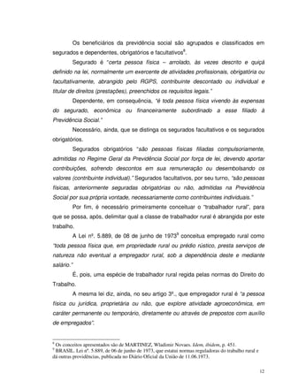 12
Os beneficiários da previdência social são agrupados e classificados em
segurados e dependentes, obrigatórios e facultativos8
.
Segurado é “certa pessoa física – arrolado, às vezes descrito e quiçá
definido na lei, normalmente um exercente de atividades profissionais, obrigatória ou
facultativamente, abrangido pelo RGPS, contribuinte descontado ou individual e
titular de direitos (prestações), preenchidos os requisitos legais.”
Dependente, em consequência, “é toda pessoa física vivendo às expensas
do segurado, econômica ou financeiramente subordinado a esse filiado à
Previdência Social.”
Necessário, ainda, que se distinga os segurados facultativos e os segurados
obrigatórios.
Segurados obrigatórios “são pessoas físicas filiadas compulsoriamente,
admitidas no Regime Geral da Previdência Social por força de lei, devendo aportar
contribuições, sofrendo descontos em sua remuneração ou desembolsando os
valores (contribuinte individual).” Segurados facultativos, por seu turno, “são pessoas
físicas, anteriormente seguradas obrigatórias ou não, admitidas na Previdência
Social por sua própria vontade, necessariamente como contribuintes individuais.”
Por fim, é necessário primeiramente conceituar o “trabalhador rural”, para
que se possa, após, delimitar qual a classe de trabalhador rural é abrangida por este
trabalho.
A Lei nº. 5.889, de 08 de junho de 19739
conceitua empregado rural como
“toda pessoa física que, em propriedade rural ou prédio rústico, presta serviços de
natureza não eventual a empregador rural, sob a dependência deste e mediante
salário.”
É, pois, uma espécie de trabalhador rural regida pelas normas do Direito do
Trabalho.
A mesma lei diz, ainda, no seu artigo 3º., que empregador rural é “a pessoa
física ou jurídica, proprietária ou não, que explore atividade agroeconômica, em
caráter permanente ou temporário, diretamente ou através de prepostos com auxílio
de empregados”.
8
Os conceitos apresentados são de MARTINEZ, Wladimir Novaes. Idem, ibidem, p. 451.
9
BRASIL. Lei nº. 5.889, de 06 de junho de 1973, que estatui normas reguladoras do trabalho rural e
dá outras providências, publicada no Diário Oficial da União de 11.06.1973.
 