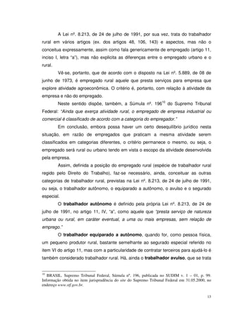13
A Lei nº. 8.213, de 24 de julho de 1991, por sua vez, trata do trabalhador
rural em vários artigos (ex. dos artigos 48, 106, 143) e aspectos, mas não o
conceitua expressamente, assim como fala genericamente de empregado (artigo 11,
inciso I, letra “a”), mas não explicita as diferenças entre o empregado urbano e o
rural.
Vê-se, portanto, que de acordo com o disposto na Lei nº. 5.889, de 08 de
junho de 1973, é empregado rural aquele que presta serviços para empresa que
explore atividade agroeconômica. O critério é, portanto, com relação à atividade da
empresa e não do empregado.
Neste sentido dispõe, também, a Súmula nº. 19610
do Supremo Tribunal
Federal: “Ainda que exerça atividade rural, o empregado de empresa industrial ou
comercial é classificado de acordo com a categoria do empregador.”
Em conclusão, embora possa haver um certo desequilíbrio jurídico nesta
situação, em razão de empregados que praticam a mesma atividade serem
classificados em categorias diferentes, o critério permanece o mesmo, ou seja, o
empregado será rural ou urbano tendo em vista o escopo da atividade desenvolvida
pela empresa.
Assim, definida a posição do empregado rural (espécie de trabalhador rural
regido pelo Direito do Trabalho), faz-se necessário, ainda, conceituar as outras
categorias de trabalhador rural, previstas na Lei nº. 8.213, de 24 de julho de 1991,
ou seja, o trabalhador autônomo, o equiparado a autônomo, o avulso e o segurado
especial.
O trabalhador autônomo é definido pela própria Lei nº. 8.213, de 24 de
julho de 1991, no artigo 11, IV, “a”, como aquele que “presta serviço de natureza
urbana ou rural, em caráter eventual, a uma ou mais empresas, sem relação de
emprego.”
O trabalhador equiparado a autônomo, quando for, como pessoa física,
um pequeno produtor rural, bastante semelhante ao segurado especial referido no
item VI do artigo 11, mas com a particularidade de contratar terceiros para ajudá-lo é
também considerado trabalhador rural. Há, ainda o trabalhador avulso, que se trata
10
BRASIL. Supremo Tribunal Federal, Súmula nº. 196, publicada no SUDIM v. 1 – 01, p. 99.
Informação obtida no item jurisprudência do site do Supremo Tribunal Federal em 31.05.2000, no
endereço www.stf.gov.br.
 