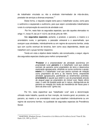 14
de trabalhador vinculado ou não a sindicato intermediador de mão-de-obra,
prestador de serviços a diversas empresas.11
Desta forma, o requisito exigido tanto para o trabalhador avulso, como para
o autônomo e equiparado a autônomo, para que sejam considerados trabalhadores
rurais é a comprovação do exercício de atividade rural.
Por fim, resta falar os segurados especiais, que são aqueles elencados no
artigo 11, inciso VI, da Lei nº. 8.213, de 24 de julho de 1991.
São segurados especiais, portanto, o produtor, o parceiro, o meeiro e o
arrendatário rurais, o garimpeiro, o pescador artesanal e o assemelhado, que
exerçam suas atividades, individualmente ou em regime de economia familiar, ainda
que com auxílio eventual de terceiros, bem como seus dependentes, desde que
trabalhem com o grupo familiar respectivo.
Tendo em vista o objetivo deste trabalho, são conceituados, a seguir, alguns
dos segurados especiais citados para melhor compreensão12
:
“Produtor é o empreendedor de atividade econômica em
propriedade rural; parceiro é o trabalhador rural que celebra
contrato de parceria como proprietário da terra e desenvolve
exploração agropecuária, dividindo os lucros conforme o ajuste;
meeiro é o trabalhador rural que assina contrato de meação
como proprietário da terra e, da mesma forma, empreende
atividade agropecuária, partilhando os rendimentos auferidos;
arrendatário é aquele que obtém o uso da propriedade através
de aluguel pago ao proprietário do imóvel rural. Neste último
caso, o valor da locação pode ser in natura, distinguindo-se da
parceria ou meação em razão da inexistência de riscos para o
dono da área rural.” (grifou-se)
Por fim, resta especificar que “trabalhador rural” será a denominação
utilizada neste trabalho, quando se fizer menção, de maneira geral, ao produtor, ao
parceiro, ao meeiro e ao arrendatário rurais que trabalhem individualmente ou em
regime de economia familiar, na qualidade de segurados especiais da Previdência
Social.
11
MARTINEZ, Wladimir Novaes. Comentários à Lei Básica da Previdência Social. Tomo II. São
Paulo: LTr, 1997, p. 95 a 97.
 