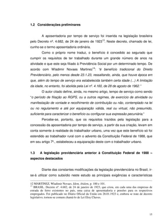 15
1.2 Considerações preliminares
A aposentadoria por tempo de serviço foi inserida na legislação brasileira
pelo Decreto nº. 4.682, de 24 de janeiro de 192313
. Neste decreto, chamado de lei,
cunho-se o termo aposentadoria ordinária.
Como o próprio nome traduz, o benefício é concedido ao segurado que
cumprir os requisitos de ter trabalhado durante um grande número de anos na
atividade e que este seja filiado à Previdência Social por um determinado tempo. De
acordo com Wladimir Novaes Martinez14
: “é benefício tradicional do Direito
Previdenciário, pelo menos desde 23.1.23, ressaltando, ainda, que houve época em
que, além do tempo de serviço era estabelecida também certa idade (...) A limitação
da idade, no entanto, foi abolida pela Lei nº. 4.160, de 28 de agosto de 1962.’’
O autor citado define, ainda, no mesmo artigo, tempo de serviço como sendo
“o período de filiação ao RGPS, ou a outros regimes, de exercício de atividade ou
manifestação de vontade e recolhimento de contribuição ou não, contemplado na lei
ou no regulamento e até por equiparação válida, real ou virtual, não presumido,
suficiente para caracterizar o benefício ou configurar sua expressão pecuniária.”
Percebe-se, portanto, que os requisitos trazidos pela legislação para a
concessão da aposentadoria por tempo de serviço, a partir da sua criação, levam em
conta somente à realidade do trabalhador urbano, uma vez que este benefício só foi
estendido ao trabalhador rural com o advento da Constituição Federal de 1988, que
em seu artigo 7º., estabeleceu a equiparação deste com o trabalhador urbano.
1.3 A legislação previdenciária anterior à Constituição Federal de 1988 –
aspectos destacados
Diante das constantes modificações da legislação previdenciária no Brasil, ir-
se-á utilizar como subsídio neste estudo as principais exigências e características
12 MARTINEZ, Wladimir Novaes. Idem, ibidem, p. 100 e 101.
13
BRASIL. Decreto nº. 4.682, de 24 de janeiro de 1923, que criou, em cada uma das empresas de
estrada de ferro existentes no país, uma caixa de aposentadoria e pensões para os respectivos
empregados. Foi publicado no Diário Oficial da União em 28.01.1923 e, embora se trate de decreto
legislativo, tornou-se comum chamá-lo de Lei Eloy Chaves.
 