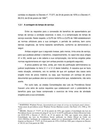 16
contidas no disposto no Decreto nº. 77.077, de 24 de janeiro de 1976 e o Decreto nº.
89.312, de 23 de janeiro de 198415
.
1.3.1 A contagem do tempo de serviço
Entre os requisitos para a concessão do benefício de aposentadoria por
tempo de serviço a condição essencial, é claro, é a comprovação do tempo de
serviço exercido. Neste respeito, a CLPS de 1976 e a CLPS de 1984 estabeleceram
as normas utilizáveis para a sua contagem, o período de carência, bem como
demais exigências, de forma bastante semelhante, conforme se demonstrará a
seguir.
Ambas exigiam que o segurado tivesse, pelo menos, trinta anos de serviço,
para que pudesse pleitear o benefício, (respectivamente, no caput dos seus artigos
41 e 33), sendo que a ele caberia a sua comprovação, nos termos exigidos pelas
normas regulamentares em vigor (em ambas previsto no parágrafo segundo).
A prova poderia ser feita, ainda, por meio de justificação administrativa ou
judicial (explicitadas no itens 3.1.1 e 3.1.2 deste trabalho). A ressalva que se fazia
nesta situação, entretanto, era no sentido de que em qualquer dos casos seria
exigido início de prova material, ou seja, que houvesse um começo de prova
documental que pudesse aliar-se à prova testemunhal que, isoladamente, não seria
aceita.
Por outro lado, as citadas Consolidações das Leis da Previdência Social
fixavam uma série de outros requisitos que colaboravam com o pretendente do
benefício para que fosse comprovado o exercício de trinta anos de atividade
exigidos para a sua concessão.
14
MARTINEZ, Wladimir Novaes. Aposentadoria por tempo de serviço na legislação atual e futura -
Temas atuais de previdência social. Wladimir Novaes Martinez (coord.). São Paulo: LTr, 1998, p. 301
a 317.
15
BRASIL. Decreto nº. 77.077, de 24 de janeiro de 1976, que expede a Consolidação das Leis da
Previdência Social, nos termos do artigo 6º. da Lei nº. 6.243/79, publicado no Diário Oficial da União
em 02.02.1976 e Decreto nº. 89.312, de 23 de janeiro de 1984, que expede nova edição da
Consolidação das Leis da Previdência Social, publicado no Diário Oficial da União em
24.01.1984.Para facilitação da compreensão, adotar-se-á as denominações CLPS de 1976, para o
disposto no Decreto nº. 77.077, de 24 de janeiro de 1976 e CLPS de 1984, para o disposto no Decreto
nº. 89.312, de 23 de janeiro de 1984.
 