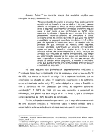 17
Jeferson Daibert16
ao comentar acerca dos requisitos exigidos para
contagem de tempo de serviço, diz:
“Na conceituação de serviço, a lei não se fixou exclusivamente
na atividade ou trabalho a que se dedica o segurado, porque
admitiu, na contagem do tempo de serviço, certos períodos nos
quais o segurado desempenhou atividades diferentes daquela
sobre a qual incide a sua contribuição ao INPS, como
considera, igualmente o lapso de tempo em que ficou inativo
percebendo salário-de-benefício da previdência e, ainda,
considera tempo de serviço o período em que, para não perder
a qualidade de segurado contribuiu em dobro (...) O critério,
pois, do legislador foi considerar tempo de serviço todos os
períodos em que, vinculado ao instituto, como segurado,
exerceu atividade subordinada ao sistema previdenciário,
esteve em gozo de benefício, prestou serviço fora de sua
atividade normal, de forma compulsória e, ainda, serviços em
atividade não vinculada ao regime previdenciário, cujo tempo
por determinação especial de lei, tenha sido averbado e que
será computado na soma total, como é o caso, por exemplo, do
tempo de serviço militar obrigatório, e mesmo, o voluntário,
ainda que qualquer deles tenha sido prestado antes de possuir
a qualidade de segurado.”
No caso daqueles que permaneciam espontaneamente vinculados à
Previdência Social, houve modificação entre as legislações, uma vez que na CLPS
de 1976, nos termos do inciso III do artigo 128, o segurado facultativo, que se
encontrasse na situação do artigo 11 (pagamento espontâneo) e do autônomo,
exceto o trabalhador avulso (artigo 7º.), seriam obrigados a custear a Previdência
com o percentual de 16% (dezesseis por cento) do respectivo salário-de-
contribuição17
. A CLPS de 1984, por sua vez, aumentou o percentual de
contribuição, pois previu, nos seus artigos 9º. e 122, inciso II, que a contribuição
seria no percentual de 19,2% do salário-de-contribuição.
Por fim, é importante ressaltar que mesmo que o segurado exercesse mais
de uma atividade vinculada à Previdência Social o tempo contado para a
aposentadoria seria somente de uma atividade exercida, quando concomitante.
16
DAIBERT, Jefferson. Direito Previdenciário e Acidentário do Trabalho Urbano. Rio de Janeiro:
Forense, 1978. p. 234.
17
Salário-de-contribuição é a remuneração do segurado, para efeito de previdência social, ou, mais
precisamente, a importância sobre a qual incide a contribuição do segurado para a previdência social.
(LEITE, Celso Barroso. A previdência social ao alcance de todos. São Paulo: LTr, 1997, p. 52)
 