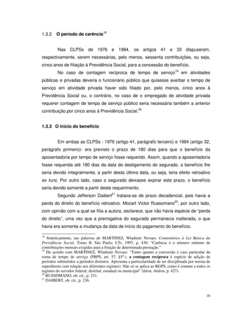 18
1.3.2 O período de carência18
Nas CLPSs de 1976 e 1984, os artigos 41 e 33 dispuseram,
respectivamente, serem necessárias, pelo menos, sessenta contribuições, ou seja,
cinco anos de filiação à Previdência Social, para a concessão do benefício.
No caso de contagem recíproca de tempo de serviço19
em atividades
públicas e privadas deveria o funcionário público que quisesse averbar o tempo de
serviço em atividade privada haver sido filiado por, pelo menos, cinco anos à
Previdência Social ou, o contrário, no caso de o empregado de atividade privada
requerer contagem de tempo de serviço público seria necessária também a anterior
contribuição por cinco anos à Previdência Social.20
1.3.3 O início do benefício
Em ambas as CLPSs - 1976 (artigo 41, parágrafo terceiro) e 1984 (artigo 32,
parágrafo primeiro)- era previsto o prazo de 180 dias para que o benefício da
aposentadoria por tempo de serviço fosse requerido. Assim, quando a aposentadoria
fosse requerida até 180 dias da data do desligamento do segurado, o benefício lhe
seria devido integralmente, a partir desta última data, ou seja, teria efeito retroativo
ex tunc. Por outro lado, caso o segurado deixasse expirar este prazo, o benefício
seria devido somente a partir deste requerimento.
Segundo Jefferson Daibert21
tratava-se de prazo decadencial, pois havia a
perda do direito do benefício retroativo. Mozart Victor Russomano22
, por outro lado,
com opinião com a qual se filia a autora, esclarece, que não havia espécie de “perda
do direito”, uma vez que a prerrogativa do segurado permanecia inalterada, o que
havia era somente a mudança da data de início do pagamento do benefício.
18
Sinteticamente, nas palavras de MARTINEZ, Wladimir Novaes. Comentários à Lei Básica da
Previdência Social. Tomo II. São Paulo: LTr, 1997, p. 430: “Carência é o número mínimo de
contribuições mensais exigidas para a fruição de determinada prestação.”
19
De acordo com MARTINEZ, Wladimir Novaes: “Tanto quanto a conversão é caso particular da
soma de tempo de serviço (PBPS, art. 57, §5º.), a contagem recíproca é espécie de adição de
períodos submetidos a períodos distintos. Apresenta a particularidade de ser disciplinada por norma de
superdireito (em relação aos diferentes regimes). Não só se aplica ao RGPS, como é comum a todos os
regimes do servidor federal, distrital, estadual ou municipal” (Idem, ibidem, p. 427).
20
RUSSOMANO, ob. cit., p. 231.
21
DAIBERT, ob. cit., p. 236.
 