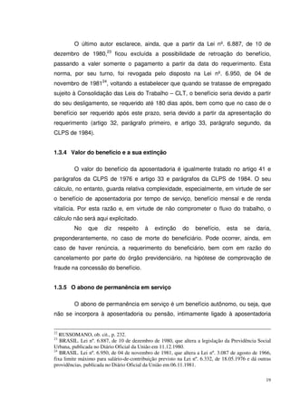 19
O último autor esclarece, ainda, que a partir da Lei nº. 6.887, de 10 de
dezembro de 1980,23
ficou excluída a possibilidade de retroação do benefício,
passando a valer somente o pagamento a partir da data do requerimento. Esta
norma, por seu turno, foi revogada pelo disposto na Lei nº. 6.950, de 04 de
novembro de 198124
, voltando a estabelecer que quando se tratasse de empregado
sujeito à Consolidação das Leis do Trabalho – CLT, o benefício seria devido a partir
do seu desligamento, se requerido até 180 dias após, bem como que no caso de o
benefício ser requerido após este prazo, seria devido a partir da apresentação do
requerimento (artigo 32, parágrafo primeiro, e artigo 33, parágrafo segundo, da
CLPS de 1984).
1.3.4 Valor do benefício e a sua extinção
O valor do benefício da aposentadoria é igualmente tratado no artigo 41 e
parágrafos da CLPS de 1976 e artigo 33 e parágrafos da CLPS de 1984. O seu
cálculo, no entanto, guarda relativa complexidade, especialmente, em virtude de ser
o benefício de aposentadoria por tempo de serviço, benefício mensal e de renda
vitalícia. Por esta razão e, em virtude de não comprometer o fluxo do trabalho, o
cálculo não será aqui explicitado.
No que diz respeito à extinção do benefício, esta se daria,
preponderantemente, no caso de morte do beneficiário. Pode ocorrer, ainda, em
caso de haver renúncia, a requerimento do beneficiário, bem com em razão do
cancelamento por parte do órgão previdenciário, na hipótese de comprovação de
fraude na concessão do benefício.
1.3.5 O abono de permanência em serviço
O abono de permanência em serviço é um benefício autônomo, ou seja, que
não se incorpora à aposentadoria ou pensão, intimamente ligado à aposentadoria
22
RUSSOMANO, ob. cit., p. 232.
23
BRASIL. Lei nº. 6.887, de 10 de dezembro de 1980, que altera a legislação da Previdência Social
Urbana, publicada no Diário Oficial da União em 11.12.1980.
24
BRASIL. Lei nº. 6.950, de 04 de novembro de 1981, que altera a Lei nº. 3.087 de agosto de 1966,
fixa limite máximo para salário-de-contribuição previsto na Lei nº. 6.332, de 18.05.1976 e dá outras
providências, publicada no Diário Oficial da União em 06.11.1981.
 