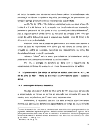 20
por tempo de serviço, uma vez que se constituía num prêmio para aqueles que, não
obstante já houvessem cumprido os requisitos para obtenção da aposentadoria por
tempo de serviço, preferiam continuar no exercício da sua atividade.
As CLPSs de 1976 e 1984 trataram, respectivamente, nos seus artigos 43,
incisos I e II e 34, incisos I e II, a respeito dos beneficiários da sua concessão,
prevendo o percentual de 25% (vinte e cinco por cento) do salário-de-benefício25
,
para o segurado com 35 (trinta e cinco) ou mais anos de atividade e 20% (vinte por
cento) do salário-de-benefício, para o segurado que tivesse entre 30 (trinta) e 35
(trinta e cinco) anos de atividade.
Previram, ainda, que o abono de permanência em serviço seria devido a
contar da data do requerimento, bem como que não variaria de acordo com a
evolução do salário do segurado, fazendo-se seu reajustamento na forma dos
demais benefícios de prestação continuada.
Jefferson Daibert26
lembra, ainda, que o abono de permanência em serviço
poderia ser cumulado com auxílio-mensal ou auxílio-acidente.
Por fim, a extinção do benefício se daria com o requerimento da
aposentadoria por tempo de serviço ou em virtude da aposentadoria por velhice.
1.4 A aposentadoria por tempo de serviço de acordo com a Lei nº. 8.213, de
24 de julho de 1991 – Plano de Benefícios da Previdência Social - aspectos
gerais
1.4.1 A contagem do tempo de serviço
O artigo 52 da Lei nº. 8.213, de 24 de julho de 1991 dispõe que será devida
a aposentadoria por tempo se serviço ao segurado que completar 25 anos de
serviço, se do sexo feminino, ou 30 anos, se do sexo masculino.
Inicialmente, é necessário destacar que esta lei dispôs acerca do tempo
mínimo para obtenção do benefício da aposentadoria por tempo se serviço levando
25
Salário-de-benefício é o valor-base de cálculo de renda mensal inicial dos principais benefícios de
pagamento continuado. Importância apurada a partir dos salários-de-contribuição do segurado, sob a
presunção de eles indicarem o nível da fonte de subsistência do trabalhador, substituível pela prestação
pecuniária (MARTINEZ, Wladimir Novaes. Comentários à Lei Básica da Previdência Social. Tomo
II. São Paulo: LTr, 1997, p. 201)
26
DAIBERT, ob. cit., p. 241.
 