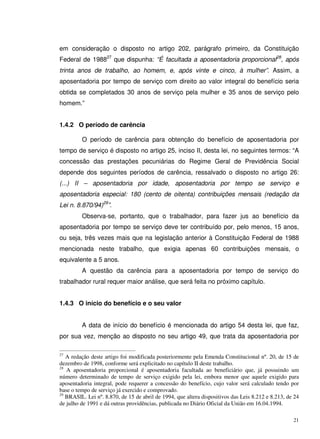 21
em consideração o disposto no artigo 202, parágrafo primeiro, da Constituição
Federal de 198827
que dispunha: “É facultada a aposentadoria proporcional28
, após
trinta anos de trabalho, ao homem, e, após vinte e cinco, à mulher”. Assim, a
aposentadoria por tempo de serviço com direito ao valor integral do benefício seria
obtida se completados 30 anos de serviço pela mulher e 35 anos de serviço pelo
homem.”
1.4.2 O período de carência
O período de carência para obtenção do benefício de aposentadoria por
tempo de serviço é disposto no artigo 25, inciso II, desta lei, no seguintes termos: “A
concessão das prestações pecuniárias do Regime Geral de Previdência Social
depende dos seguintes períodos de carência, ressalvado o disposto no artigo 26:
(...) II – aposentadoria por idade, aposentadoria por tempo se serviço e
aposentadoria especial: 180 (cento de oitenta) contribuições mensais (redação da
Lei n. 8.870/94)29
”.
Observa-se, portanto, que o trabalhador, para fazer jus ao benefício da
aposentadoria por tempo se serviço deve ter contribuído por, pelo menos, 15 anos,
ou seja, três vezes mais que na legislação anterior à Constituição Federal de 1988
mencionada neste trabalho, que exigia apenas 60 contribuições mensais, o
equivalente a 5 anos.
A questão da carência para a aposentadoria por tempo de serviço do
trabalhador rural requer maior análise, que será feita no próximo capítulo.
1.4.3 O início do benefício e o seu valor
A data de início do benefício é mencionada do artigo 54 desta lei, que faz,
por sua vez, menção ao disposto no seu artigo 49, que trata da aposentadoria por
27
A redação deste artigo foi modificada posteriormente pela Emenda Constitucional nº. 20, de 15 de
dezembro de 1998, conforme será explicitado no capítulo II deste trabalho.
28
A aposentadoria proporcional é aposentadoria facultada ao beneficiário que, já possuindo um
número determinado de tempo de serviço exigido pela lei, embora menor que aquele exigido para
aposentadoria integral, pode requerer a concessão do benefício, cujo valor será calculado tendo por
base o tempo de serviço já exercido e comprovado.
29
BRASIL. Lei nº. 8.870, de 15 de abril de 1994, que altera dispositivos das Leis 8.212 e 8.213, de 24
de julho de 1991 e dá outras providências, publicada no Diário Oficial da União em 16.04.1994.
 