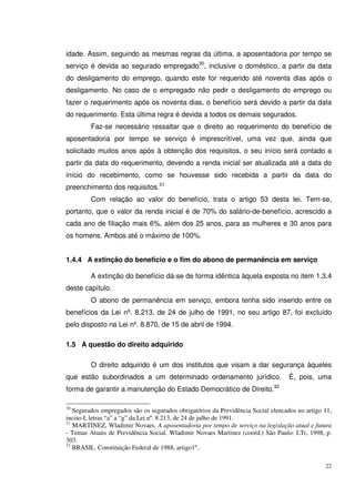 22
idade. Assim, seguindo as mesmas regras da última, a aposentadoria por tempo se
serviço é devida ao segurado empregado30
, inclusive o doméstico, a partir da data
do desligamento do emprego, quando este for requerido até noventa dias após o
desligamento. No caso de o empregado não pedir o desligamento do emprego ou
fazer o requerimento após os noventa dias, o benefício será devido a partir da data
do requerimento. Esta última regra é devida a todos os demais segurados.
Faz-se necessário ressaltar que o direito ao requerimento do benefício de
aposentadoria por tempo se serviço é imprescritível, uma vez que, ainda que
solicitado muitos anos após à obtenção dos requisitos, o seu início será contado a
partir da data do requerimento, devendo a renda inicial ser atualizada até a data do
início do recebimento, como se houvesse sido recebida a partir da data do
preenchimento dos requisitos.31
Com relação ao valor do benefício, trata o artigo 53 desta lei. Tem-se,
portanto, que o valor da renda inicial é de 70% do salário-de-benefício, acrescido a
cada ano de filiação mais 6%, além dos 25 anos, para as mulheres e 30 anos para
os homens. Ambos até o máximo de 100%.
1.4.4 A extinção do benefício e o fim do abono de permanência em serviço
A extinção do benefício dá-se de forma idêntica àquela exposta no item 1.3.4
deste capítulo.
O abono de permanência em serviço, embora tenha sido inserido entre os
benefícios da Lei nº. 8.213, de 24 de julho de 1991, no seu artigo 87, foi excluído
pelo disposto na Lei nº. 8.870, de 15 de abril de 1994.
1.5 A questão do direito adquirido
O direito adquirido é um dos institutos que visam a dar segurança àqueles
que estão subordinados a um determinado ordenamento jurídico. É, pois, uma
forma de garantir a manutenção do Estado Democrático de Direito.32
30
Segurados empregados são os segurados obrigatórios da Previdência Social elencados no artigo 11,
inciso I, letras “a” a “g” da Lei nº. 8.213, de 24 de julho de 1991.
31
MARTINEZ, Wladimir Novaes. A aposentadoria por tempo de serviço na legislação atual e futura
- Temas Atuais de Previdência Social. Wladimir Novaes Martinez (coord.) São Paulo: LTr, 1998, p.
303.
32
BRASIL. Constituição Federal de 1988, artigo1º..
 