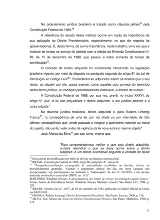 23
No ordenamento jurídico brasileiro é tratado como cláusula pétrea33
pela
Constituição Federal de 1988.34
A relevância do estudo deste instituto ocorre em razão da importância da
sua aplicação ao Direito Previdenciário, especialmente, no que diz respeito às
aposentadorias. É, desta forma, de suma importância, neste trabalho, uma vez que o
instituto do tempo se serviço foi abolido com a edição da Emenda Constitucional nº.
20, de 15 de dezembro de 1998, que passou a tratar somente do tempo de
contribuição35
.
O conceito de direito adquirido foi inicialmente introduzido na legislação
brasileira vigente, por meio do disposto no parágrafo segundo do artigo 6º. da Lei de
Introdução ao Código Civil36
: “Consideram-se adquiridos assim os direitos que o seu
titular, ou alguém por ele, possa exercer, como aqueles cujo começo do exercício
tenha termo prefixo, ou condição preestabelecida inalterável, a arbítrio de outrem.”
A Constituição Federal de 1988, por sua vez, prevê, no inciso XXXVI, do
artigo 5º. que “a lei não prejudicará o direito adquirido, o ato jurídico perfeito e a
coisa julgada.”
Na doutrina jurídica brasileira, direito adquirido é, para Rubens Limongi
França37
, “a conseqüência de uma lei, por via direta ou por intermédio de fato
idôneo; conseqüência que, tendo passado a integrar o patrimônio material ou moral
do sujeito, não se fez valer antes da vigência da lei nova sobre o mesmo objeto".
José Afonso da Silva38
, por seu turno, ensina que:
"Para compreendermos melhor o que seja direito adquirido,
cumpre relembrar o que se disse acima sobre o direito
subjetivo: é um direito exercitável segundo a vontade do titular
33
Insuscetível de modificação por meio de revisão ou emenda constitucional.
34
BRASIL. Constituição Federal de 1988, artigo 60, parágrafo 4º., inciso IV.
35
“Tempo-de-contribuição corresponde às mensalidades recolhidas ou devidas, efetiva ou
presumidamente aportadas. Valendo o pagamento mensal em dia, em mora (quando não
excepcionada), sob parcelamento ou mediante a “indenização” da Lei nº. 9.032/95, e até mesmo
deduzida no benefício concedido (PBPS, art. 115)”
MARTINEZ, Wladimir Novaes. A aposentadoria por tempo de serviço na legislação atual e futura -
Temas Atuais de Previdência Social. Wladimir Novaes Martinez (coord.) São Paulo: LTr, 1998, p.
303.
36
BRASIL. Decreto-Lei nº. 4.657, de 04 de setembro de 1942, publicado no Diário Oficial da União
em 04.09.1942.
37
FRANÇA, Rubens Limongi. Direito Intertemporal Brasileiro. São Paulo: Saraiva, 2000, p. 216.
38
SILVA. José Afonso da. Curso de Direito Constitucional Positivo, São Paulo: Malheiros, 1990, p.
374.
 