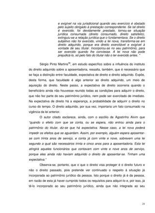 24
e exigível na via jurisdicional quando seu exercício é obstado
pelo sujeito obrigado à prestação correspondente. Se tal direito
é exercido, foi devidamente prestado, tornou-se situação
jurídica consumada (direito consumado, direito satisfeito),
extinguiu-se a relação jurídica que o fundamentava. Se o direito
subjetivo não foi exercido, vindo a lei nova, transforma-se em
direito adquirido, porque era direito exercitável e exigível à
vontade de seu titular. Incorporou-se no seu patrimônio, para
ser exercido quando lhe conviesse. A lei nova não pode
prejudicá-lo, só pelo fato do titular não o ter exercido antes. "
Sérgio Pinto Martins39
, em estudo específico sobre a influência do instituto
do direito adquirido sobre a aposentadoria, ressalta, também, que é necessário que
se faça a distinção entre faculdade, expectativa de direito e direito adquirido. Expõe,
desta forma, que faculdade é algo anterior ao direito adquirido, um meio de
aquisição do direito. Neste passo, a expectativa de direito ocorreria quando o
beneficiário ainda não houvesse reunido todas as condições para adquirir o direito,
que não fez parte do seu patrimônio jurídico, nem pode ser exercitado de imediato.
Na expectativa de direito há a esperança, a probabilidade de adquirir o direito no
curso do tempo. O direito adquirido, por sua vez, importaria um fato consumado na
vigência da lei anterior.
O autor citado esclarece, ainda, com o escólio de Agostinho Alvim que
“quando o efeito com que se conta, ou se espera, não entrou ainda para o
patrimônio do titular, diz-se que há expectativa. Nesse caso, a lei nova poderá
impedir os efeitos que se aguardam. Assim, por exemplo, alguém espera aposentar-
se com trinta anos de serviço, e conta já com vinte e nove, sobrevem uma lei
segundo a qual são necessários trinta e cinco anos para a aposentadoria. Esta lei
atingirá aqueles funcionários que contavam com vinte e nove anos de serviço,
porque eles ainda não haviam adquirido o direito de aposentar-se. Tinham uma
expectativa.”
Observa-se, portanto, que o que o direito visa proteger é o direito futuro e
não o direito passado, pois pretende ver continuado o respeito à situação já
incorporada ao patrimônio jurídico da pessoa. Isto porque o direito já é da pessoa,
em razão de esta já haver cumprido todos os requisitos para adquiri-lo e, por isso, já
tê-lo incorporado ao seu patrimônio jurídico, ainda que não integrada ao seu
 
