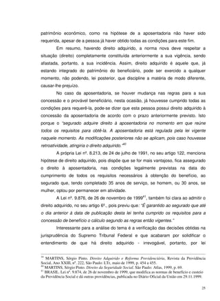 25
patrimônio econômico, como na hipótese de a aposentadoria não haver sido
requerida, apesar de a pessoa já haver obtido todas as condições para este fim.
Em resumo, havendo direito adquirido, a norma nova deve respeitar a
situação (direito) completamente constituída anteriormente a sua vigência, sendo
afastada, portanto, a sua incidência. Assim, direito adquirido é aquele que, já
estando integrado do patrimônio do beneficiário, pode ser exercido a qualquer
momento, não podendo, lei posterior, que discipline a matéria de modo diferente,
causar-lhe prejuízo.
No caso da aposentadoria, se houver mudança nas regras para a sua
concessão e o provável beneficiário, nesta ocasião, já houvesse cumprido todas as
condições para requerê-la, pode-se dizer que esta pessoa possui direito adquirido à
concessão da aposentadoria de acordo com o prazo anteriormente previsto. Isto
porque o “segurado adquire direito à aposentadoria no momento em que reúne
todos os requisitos para obtê-la. A aposentadoria está regulada pela lei vigente
naquele momento. As modificações posteriores não se aplicam, pois caso houvesse
retroatividade, atingiria o direito adquirido.”40
A própria Lei nº. 8.213, de 24 de julho de 1991, no seu artigo 122, menciona
hipótese de direito adquirido, pois dispõe que se for mais vantajoso, fica assegurado
o direito à aposentadoria, nas condições legalmente previstas na data do
cumprimento de todos os requisitos necessários à obtenção do benefício, ao
segurado que, tendo completado 35 anos de serviço, se homem, ou 30 anos, se
mulher, optou por permanecer em atividade.
A Lei nº. 9.876, de 26 de novembro de 199941
, também foi clara ao admitir o
direito adquirido, no seu artigo 6º., pois previu que: “É garantido ao segurado que até
o dia anterior à data de publicação desta lei tenha cumprido os requisitos para a
concessão de benefício o cálculo segundo as regras então vigentes.”
Interessante para a análise do tema é a verificação das decisões obtidas na
jurisprudência do Supremo Tribunal Federal e que acabaram por solidificar o
entendimento de que há direito adquirido - irrevogável, portanto, por lei
39
MARTINS, Sérgio Pinto. Direito Adquirido e Reforma Previdenciária, Revista da Previdência
Social, Ano XXIII, nº. 222, São Paulo: LTr, maio de 1999, p. 454 a 455.
40
MARTINS, Sérgio Pinto. Direito da Seguridade Social. São Paulo: Atlas, 1999, p. 69.
41
BRASIL. Lei nº. 9.874, de 26 de novembro de 1999, que modifica as normas de benefício e custeio
da Previdência Social e dá outras providências, publicada no Diário Oficial da União em 29.11.1999.
 