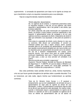 26
superveniente - à concessão da aposentaria com base na lei vigente ao tempo em
que o beneficiário cumpriu os requisitos necessários para a sua obtenção.
Veja-se a seguinte decisão, bastante elucidativa:
“Direito adquirido. Aposentadoria.
Se, na vigência da lei anterior, o impetrante preenchera todos
os requisitos exigidos, o fato de, na sua vigência, não haver
requerido a aposentadoria, não o fez perder o seu direito, que
já estava adquirido.
Um direito adquirido não pode transmudar em expectativa de
direito, só porque o titular preferiu continuar trabalhando e não
requerer a aposentadoria antes de revogada a lei em cuja
vigência ocorrera a aquisição do direito. Expectativa de direito é
algo que antecede à sua aquisição; e não pode ser posterior a
esta.
Uma coisa é a aquisição do direito; outra; diversa é o seu uso
ou exercício. Não devem ser confundidas. E convém ao
interesse público que não o sejam, porque, assim, quando
pioradas pela lei as condições da aposentadoria, se permitirá
que aqueles eventualmente atingidos por ela mas já então com
os requisitos para se aposentarem de acordo com a lei anterior,
em vez de o fazerem imediatamente, em massa, como
costuma ocorrer, com grave ônus para os cofres públicos,
continuem trabalhando, sem que o Tesouro tenha que pagar,
em cada caso, a dois: ao novo servidor em atividade e ao
inativo.
Recurso provido para conceder a segurança”
(Supremo Tribunal Federal. Acórdão de Recurso de Mandado
de Segurança nº. 11.395/PR, em que foi relator o Ministro Luiz
Gallotti, julgado por maioria em 18.03.1965, publicado na
Revista Trimestral de Jurisprudência nº. 33/255)
Dos votos proferidos neste acórdão retiram-se, ainda, trechos importantes,
uma vez que houve grande divergência de opiniões sobre a questão discutida. É de
se transcrever, por esta razão, alguns trechos que fundamentaram as opiniões
contrárias:
“Voto do Sr. Ministro Victor Nunes: (...) É razoável o
temperamento, que se tem estabelecido, ao princípio de que a
aposentadoria se rege pela lei vigente ao tempo de sua
decretação, a saber: a aposentadoria compulsória rege-se pela
lei do dia em que deveria ter sido decretada. Do mesmo modo,
quando o interessado requer a aposentadoria no regime da lei
anterior e o decreto só vem a ser expedido na vigência da lei
nova os efeitos da aposentadoria são os da época do
 