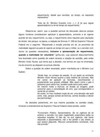 27
requerimento, desde que reunidos, ao tempo, os requisitos
necessários”
“Voto do Sr. Ministro Evandro Lins: (...): A lei que regula
aposentadoria é a lei do tempo do requerimento.”
Observa-se, assim, que a questão pontual da discussão dava-se porque
alguns ministros consideravam aplicável à aposentadoria, somente a lei vigente
quando do seu requerimento, ou seja, o requerimento seria requisito para aquisição
do direito. Isto porque, na época, a redação da Súmula nº. 359 do Supremo Tribunal
Federal era a seguinte: “Ressalvada a revisão prevista em lei, os proventos da
inatividade regulam-se pela lei vigente ao tempo em que o militar, ou o servidor civil,
reuniu os quesitos necessários, inclusive a apresentação do requerimento,
quando a inatividade for voluntária” (grifou-se), cujo possível descumprimento
fora levantado como questão de ordem durante a votação do acórdão, pelo então
Ministro Victor Nunes, que temia que a decisão, nos termos em que foi ementada,
iria de encontro ao disposto na súmula referida.
Sobre a questão de ordem levantada, assim manifestou-se o Ministro Luiz
Gallotti:
“Ainda hoje, no começo da sessão, fiz um apelo ao eminente
Ministro Victor Nunes quanto a esta matéria de súmulas. Não
me canso de aplaudir as Súmulas, reconhecendo e
proclamando sua grande utilidade. Mas assim como o gás é
utilíssimo para vários fins, também pode servir para matar.
Do mesmo modo a Súmula, se levada ao exagero, pode
concorrer para a consolidação do erro, que corresponderia a
morte de um direito.
Às vezes, no meu modesto modo de ver, uma decisão não está
certa, mas, porque consta da Súmula, somos levados a deixar
que permaneça.”
As decisões posteriores, em sua maioria pautadas no acórdão citado,
firmaram o entendimento do Supremo Tribunal Federal neste sentido, verbis:
“Funcionário Público. Aposentadoria. Se na vigência da lei
anterior o servidor (no caso magistrado) preenchera todos os
requisitos exigidos. O fato de, na sua vigência, não haver
requerido a aposentadoria, não o fez perder o seu direito, já
que estava adquirido. Recurso extraordinário conhecido, mas
não provido.”
 