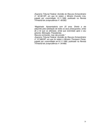28
(Supremo Tribunal Federal. Acórdão do Recurso Extraordinário
nº. 62.361/SP, em que foi relator o Ministro Evandro Lins,
julgado por unanimidade 12.11.1968, publicado na Revista
Trimestral de Jurisprudência nº. 48/392)
“Magistrado. Aposentadoria com 25 anos. Direito a ela
adquirido pela satisfação de todos os seus pressupostos, antes
de a lei que os alterasse, ainda que exercitado após o seu
advento. Motivação. Precedentes.
Recurso conhecido, mas não provido.”
(Supremo Tribunal Federal. Acórdão do Recurso Extraordinário
nº. 67.680/SP, em que foi relator o Ministro Thompson Flores,
julgado por unanimidade em14.11.1969, publicado na Revista
Trimestral de Jurisprudência nº. 54/486)
 