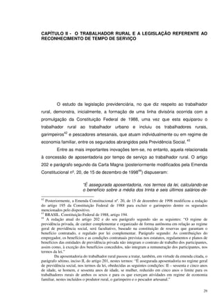 29
CAPÍTULO II - O TRABALHADOR RURAL E A LEGISLAÇÃO REFERENTE AO
RECONHECIMENTO DE TEMPO DE SERVIÇO
O estudo da legislação previdenciária, no que diz respeito ao trabalhador
rural, demonstra, inicialmente, a formação de uma linha divisória ocorrida com a
promulgação da Constituição Federal de 1988, uma vez que esta equiparou o
trabalhador rural ao trabalhador urbano e incluiu os trabalhadores rurais,
garimpeiros42
e pescadores artesanais, que atuam individualmente ou em regime de
economia familiar, entre os segurados abrangidos pela Previdência Social. 43
Entre as mais importantes inovações tem-se, no entanto, aquela relacionada
à concessão de aposentadoria por tempo de serviço ao trabalhador rural. O artigo
202 e parágrafo segundo da Carta Magna (posteriormente modificados pela Emenda
Constitucional nº. 20, de 15 de dezembro de 199844
) dispuseram:
“É assegurada aposentadoria, nos termos da lei, calculando-se
o benefício sobre a média dos trinta e seis últimos salários-de-
42
Posteriormente, a Emenda Constitucional nº. 20, de 15 de dezembro de 1998 modificou a redação
do artigo 195 da Constituição Federal de 1988 para excluir o garimpeiro dentre os segurados
mencionados pelo dispositivo.
43
BRASIL. Constituição Federal de 1988, artigo 194.
44
A redação atual do artigo 202 e do seu parágrafo segundo são as seguintes: “O regime de
previdência privada, de caráter complementar e organizado de forma autônoma em relação ao regime
geral de previdência social, será facultativo, baseado na constituição de reservas que garantam o
benefício contratado, e regulado por lei complementar. Parágrafo segundo: As contribuições do
empregador, os benefícios e as condições contratuais previstas nos estatutos, regulamentos e planos de
benefícios das entidades de previdência privada não integram o contrato de trabalho dos participantes,
assim como, à exceção dos benefícios concedidos, não integram a remuneração dos participantes, nos
termos da lei.”
Da aposentadoria do trabalhador rural passou a tratar, também, em virtude da emenda citada, o
parágrafo sétimo, inciso II, do artigo 201, nestes termos: “É assegurada aposentadoria no regime geral
de previdência social, nos termos da lei, obedecidas as seguintes condições: II – sessenta e cinco anos
de idade, se homem, e sessenta anos de idade, se mulher, reduzido em cinco anos o limite para os
trabalhadores rurais de ambos os sexos e para os que exerçam atividades em regime de economia
familiar, nestes incluídos o produtor rural, o garimpeiro e o pescador artesanal.”
 