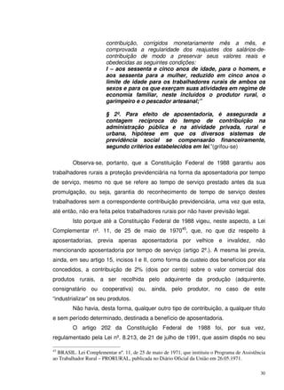 30
contribuição, corrigidos monetariamente mês a mês, e
comprovada a regularidade dos reajustes dos salários-de-
contribuição de modo a preservar seus valores reais e
obedecidas as seguintes condições:
I – aos sessenta e cinco anos de idade, para o homem, e
aos sessenta para a mulher, reduzido em cinco anos o
limite de idade para os trabalhadores rurais de ambos os
sexos e para os que exerçam suas atividades em regime de
economia familiar, neste incluídos o produtor rural, o
garimpeiro e o pescador artesanal;”
§ 2º. Para efeito de aposentadoria, é assegurada a
contagem recíproca do tempo de contribuição na
administração pública e na atividade privada, rural e
urbana, hipótese em que os diversos sistemas de
previdência social se compensarão financeiramente,
segundo critérios estabelecidos em lei.”(grifou-se)
Observa-se, portanto, que a Constituição Federal de 1988 garantiu aos
trabalhadores rurais a proteção previdenciária na forma da aposentadoria por tempo
de serviço, mesmo no que se refere ao tempo de serviço prestado antes da sua
promulgação, ou seja, garantia do reconhecimento de tempo de serviço destes
trabalhadores sem a correspondente contribuição previdenciária, uma vez que esta,
até então, não era feita pelos trabalhadores rurais por não haver previsão legal.
Isto porque até a Constituição Federal de 1988 vigeu, neste aspecto, a Lei
Complementar nº. 11, de 25 de maio de 197045
, que, no que diz respeito à
aposentadorias, previa apenas aposentadoria por velhice e invalidez, não
mencionando aposentadoria por tempo de serviço (artigo 2º.). A mesma lei previa,
ainda, em seu artigo 15, incisos I e II, como forma de custeio dos benefícios por ela
concedidos, a contribuição de 2% (dois por cento) sobre o valor comercial dos
produtos rurais, a ser recolhida pelo adquirente da produção (adquirente,
consignatário ou cooperativa) ou, ainda, pelo produtor, no caso de este
“industrializar” os seu produtos.
Não havia, desta forma, qualquer outro tipo de contribuição, a qualquer título
e sem período determinado, destinada a benefício de aposentadoria.
O artigo 202 da Constituição Federal de 1988 foi, por sua vez,
regulamentado pela Lei nº. 8.213, de 21 de julho de 1991, que assim dispôs no seu
45
BRASIL. Lei Complementar nº. 11, de 25 de maio de 1971, que instituiu o Programa de Assistência
ao Trabalhador Rural – PRORURAL, publicada no Diário Oficial da União em 26.05.1971.
 