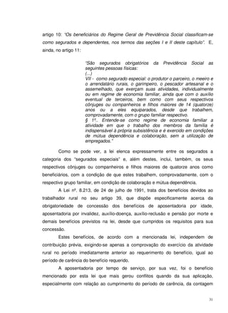31
artigo 10: “Os beneficiários do Regime Geral de Previdência Social classificam-se
como segurados e dependentes, nos termos das seções I e II deste capítulo”. E,
ainda, no artigo 11:
“São segurados obrigatórios da Previdência Social as
seguintes pessoas físicas:
(...)
VII - como segurado especial: o produtor o parceiro, o meeiro e
o arrendatário rurais, o garimpeiro, o pescador artesanal e o
assemelhado, que exerçam suas atividades, individualmente
ou em regime de economia familiar, ainda que com o auxílio
eventual de terceiros, bem como com seus respectivos
cônjuges ou companheiros e filhos maiores de 14 (quatorze)
anos ou a eles equiparados, desde que trabalhem,
comprovadamente, com o grupo familiar respectivo.
§ 1º.. Entende-se como regime de economia familiar a
atividade em que o trabalho dos membros da família é
indispensável à própria subsistência e é exercido em condições
de mútua dependência e colaboração, sem a utilização de
empregados.”
Como se pode ver, a lei elenca expressamente entre os segurados a
categoria dos “segurados especiais” e, além destes, inclui, também, os seus
respectivos cônjuges ou companheiros e filhos maiores de quatorze anos como
beneficiários, com a condição de que estes trabalhem, comprovadamente, com o
respectivo grupo familiar, em condição de colaboração e mútua dependência.
A Lei nº. 8.213, de 24 de julho de 1991, trata dos benefícios devidos ao
trabalhador rural no seu artigo 39, que dispõe especificamente acerca da
obrigatoriedade de concessão dos benefícios de aposentadoria por idade,
aposentadoria por invalidez, auxílio-doença, auxílio-reclusão e pensão por morte e
demais benefícios previstos na lei, desde que cumpridos os requisitos para sua
concessão.
Estes benefícios, de acordo com a mencionada lei, independem de
contribuição prévia, exigindo-se apenas a comprovação do exercício da atividade
rural no período imediatamente anterior ao requerimento do benefício, igual ao
período de carência do benefício requerido.
A aposentadoria por tempo de serviço, por sua vez, foi o benefício
mencionado por esta lei que mais gerou conflitos quando da sua aplicação,
especialmente com relação ao cumprimento do período de carência, da contagem
 