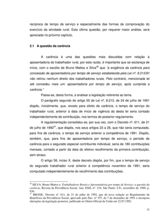 32
recíproca de tempo de serviço e especialmente das formas de comprovação do
exercício da atividade rural. Esta última questão, por requerer maior análise, será
apreciada no próximo capítulo.
2.1 A questão da carência
A carência é uma das questões mais discutidas com relação à
aposentadoria do trabalhador rural, por esta razão, é importante que se esclareça de
início, com o escólio de Bruno Mattos e Silva46
que “a exigência da carência para
concessão de aposentadoria por tempo de serviço estabelecida pela Lei nº. 8.213/91
não retirou nenhum direito dos trabalhadores rurais. Pelo contrário, mencionada lei
até concedeu mais um: aposentadoria por tempo de serviço, após cumprida a
carência.”
Passa-se, desta forma, a analisar a legislação referente ao tema.
O parágrafo segundo do artigo 55 da Lei nº. 8.213, de 24 de julho de 1991
dispôs, inicialmente, que, exceto para efeito de carência, o tempo de serviço do
trabalhador rural, anterior à data de início de vigência da desta lei seria contado
independentemente de contribuição, nos termos de posterior regulamento.
A regulamentação consolidou-se, por sua vez, com o Decreto nº. 611, de 21
de julho de 199247
, que dispôs, nos seus artigos 23 a 26, que não seria computado,
para fins de carência, o tempo de serviço anterior a competência de 1991. Dispôs,
também, que, para fins de aposentadoria por tempo de serviço, o período de
carência para o segurado especial contribuinte individual, seria de 180 contribuições
mensais, contado a partir da data do efetivo recolhimento da primeira contribuição,
sem atraso.
O artigo 58, inciso X, deste decreto dispôs, por fim, que o tempo de serviço
do segurado trabalhador rural anterior à competência novembro de 1991, seria
computado independentemente do recolhimento das contribuições.
46
SILVA. Bruno Mattos e. Trabalhadores Rurais e Aposentadoria por tempo de Serviço: a questão da
carência, Revista da Previdência Social, Ano XXII, nº. 216, São Paulo: LTr, novembro de 1988, p.
936.
47
BRASIL. Decreto nº. 611, de 21 de julho de 1992, que dá nova redação ao Regulamento de
Benefícios da Previdência Social, aprovado pelo Dec. nº 357, de 7 de dezembro de 1991 e incorpora
alterações da legislação posterior, publicado no Diário Oficial da União em 22.07.1992.
 