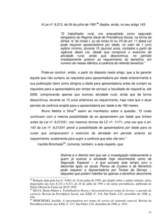 33
A Lei nº. 8.213, de 24 de julho de 199148
dispõe, ainda, no seu artigo 143:
“O trabalhador rural, ora enquadrado como segurado
obrigatório do Regime Geral de Previdência Social, na forma da
alínea “a” do inciso I, ou do inciso IV ou VII do art. 11 desta Lei
pode requerer aposentadoria por idade, no valor de 1 (um)
salário mínimo, durante 15 (quinze) anos, contados a partir da
vigência desta Lei, desde que comprove o exercício de
atividade rural, ainda que descontínua, no período
imediatamente anterior ao requerimento do benefício, em
número de meses idêntico à carência do referido benefício.”
Pode-se concluir, então, a partir do disposto neste artigo, que a lei garante
àquele que não cumpriu os requisitos para aposentadoria por idade anteriormente a
sua publicação (bem como atingiria a idade para aposentadoria antes de cumprir os
requisitos para a aposentadoria por tempo de serviço) a faculdade de requerê-la, até
2006, comprovando apenas que exerceu atividade rural, ainda que de forma
descontínua, durante os 15 anos anteriores ao requerimento, haja vista que o atual
período de carência exigido para a aposentadoria por idade é de 180 meses.
Bruno Mattos e Silva49
assim se manifestou sobre a questão: “O rurais
continuam com a mesma possibilidade de se aposentarem por idade que tinham
antes da Lei nº. 8.213/91, nos mesmos termos da LC nº. 11/71, uma vez que o art.
143 da Lei nº. 8.213/91 prevê a possibilidade de aposentadoria por idade para os
rurais que comprovarem o exercício da atividade em período anterior ao
requerimento, exatamente para suprir a carência que eles não tem.”
Iracildo Binicheski50
, comenta, também, a este respeito, que:
Distinta é e distinta tem que ser a investigação relativamente a
quem já exercia a atividade hoje reconhecida como de
Segurado Especial – é que somado este tempo com o
decorrido após os atuais Planos de Custeio e de Benefício
pode requerer a Aposentadoria por Tempo de Serviço -,
daqueles que podem habilitar-se apenas a benefício decorrente
48
Redação dada pela Lei nº. 9.063, de 16 de junho de 1995, que dispõe sobre o salário mínimo, altera
disposições das Leis 8.212 e 8.213, de 24 de julho de 1991 e dá outras providências, publicada no
Diário Oficial da União em 20.07.1995.
49
SILVA. Bruno Mattos e. Trabalhadores Rurais e Aposentadoria por tempo de Serviço: a questão da
carência. Revista da Previdência Social, ano XXII, nº. 216, São Paulo: LTr, novembro de 1998, p.
936.
50
BINICHESKI, Iracildo. A aposentadoria por tempo de serviço do segurado especial. Revista da
Previdência Social, ano XXII, nº. 217, São Paulo: LTr, dezembro de 1998, p. 1033.
 