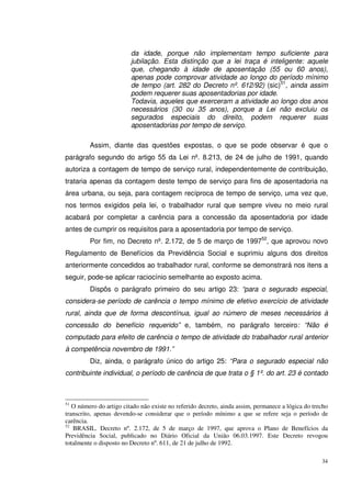 34
da idade, porque não implementam tempo suficiente para
jubilação. Esta distinção que a lei traça é inteligente: aquele
que, chegando à idade de aposentação (55 ou 60 anos),
apenas pode comprovar atividade ao longo do período mínimo
de tempo (art. 282 do Decreto nº. 612/92) (sic)51
, ainda assim
podem requerer suas aposentadorias por idade.
Todavia, aqueles que exerceram a atividade ao longo dos anos
necessários (30 ou 35 anos), porque a Lei não excluiu os
segurados especiais do direito, podem requerer suas
aposentadorias por tempo de serviço.
Assim, diante das questões expostas, o que se pode observar é que o
parágrafo segundo do artigo 55 da Lei nº. 8.213, de 24 de julho de 1991, quando
autoriza a contagem de tempo de serviço rural, independentemente de contribuição,
trataria apenas da contagem deste tempo de serviço para fins de aposentadoria na
área urbana, ou seja, para contagem recíproca de tempo de serviço, uma vez que,
nos termos exigidos pela lei, o trabalhador rural que sempre viveu no meio rural
acabará por completar a carência para a concessão da aposentadoria por idade
antes de cumprir os requisitos para a aposentadoria por tempo de serviço.
Por fim, no Decreto nº. 2.172, de 5 de março de 199752
, que aprovou novo
Regulamento de Benefícios da Previdência Social e suprimiu alguns dos direitos
anteriormente concedidos ao trabalhador rural, conforme se demonstrará nos itens a
seguir, pode-se aplicar raciocínio semelhante ao exposto acima.
Dispôs o parágrafo primeiro do seu artigo 23: “para o segurado especial,
considera-se período de carência o tempo mínimo de efetivo exercício de atividade
rural, ainda que de forma descontínua, igual ao número de meses necessários à
concessão do benefício requerido” e, também, no parágrafo terceiro: “Não é
computado para efeito de carência o tempo de atividade do trabalhador rural anterior
à competência novembro de 1991.”
Diz, ainda, o parágrafo único do artigo 25: “Para o segurado especial não
contribuinte individual, o período de carência de que trata o § 1º. do art. 23 é contado
51
O número do artigo citado não existe no referido decreto, ainda assim, permanece a lógica do trecho
transcrito, apenas devendo-se considerar que o período mínimo a que se refere seja o período de
carência.
52
BRASIL. Decreto nº. 2.172, de 5 de março de 1997, que aprova o Plano de Benefícios da
Previdência Social, publicado no Diário Oficial da União 06.03.1997. Este Decreto revogou
totalmente o disposto no Decreto nº. 611, de 21 de julho de 1992.
 