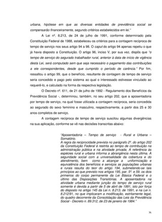 36
urbana, hipótese em que as diversas entidades de previdência social se
compensarão financeiramente, segundo critérios estabelecidos em lei.”
A Lei nº. 8.213, de 24 de julho de 1991, conforme determinado pela
Constituição Federal de 1988, estabeleceu os critérios para a contagem recíproca de
tempo de serviço nos seus artigo 94 a 98. O caput do artigo 94 apenas repetiu o que
já havia disposto a Constituição. O artigo 96, inciso V, por sua vez, dispôs que “o
tempo de serviço do segurado trabalhador rural, anterior à data de início de vigência
desta Lei, será computado sem que seja necessário o pagamento das contribuições
a ele correspondentes, desde que cumprido o período de carência.” Por fim,
ressaltou o artigo 99, que o benefício, resultante de contagem de tempo de serviço
seria concedido e pago pelo sistema ao qual o interessado estivesse vinculado ao
requerê-lo, e calculado na forma da respectiva legislação.
O Decreto nº. 611, de 21 de julho de 1992 - Regulamento dos Benefícios da
Previdência Social -, determinou, também, no seu artigo 202, que a aposentadoria
por tempo de serviço, na qual fosse utilizada a contagem recíproca, seria concedida
ao segurado do sexo feminino e masculino, respectivamente, a partir dos 25 e 30
anos completos de serviço.
A contagem recíproca de tempo de serviço suscitou algumas divergências
na sua aplicação, conforme se vê nas decisões transcritas abaixo:
“Aposentadoria – Tempo de serviço - Rural e Urbana –
Somatório.
A regra da reciprocidade prevista no parágrafo 2º. do artigo 202
da Constituição Federal é restrita ao tempo de contribuição na
administração pública e na atividade privada. A referência às
espécies rural e urbana informa a abrangência nesta última. A
seguridade social com a universalidade da cobertura e do
atendimento, bem como a alcançar a uniformização e
equivalência dos benefícios e serviços as populações urbanas
e rurais resulta do teor do artigo 194, submetendo-se tais
princípios ao que previsto nos artigos 195, par. 5º. e 59, os dois
primeiros do corpo permanente da Lei Básica Federal e o
último das Disposições Transitórias. A aposentadoria na
atividade urbana mediante junção do tempo de serviço rural
somente é devida a partir de 5 de abril de 1991, isto por força
do disposto no artigo 145 da Lei n. 8.213, de 1991, e na Lei n.
8.212/91, no que implicaram a modificação, estritamente legal,
do quadro decorrente da Consolidação das Leis da Previdência
Social - Decreto n. 89.312, de 23 de janeiro de 1984.”
 