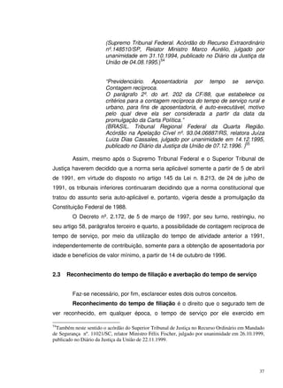 37
(Supremo Tribunal Federal. Acórdão do Recurso Extraordinário
nº.148510/SP, Relator Ministro Marco Aurélio, julgado por
unanimidade em 31.10.1994, publicado no Diário da Justiça da
União de 04.08.1995.)54
“Previdenciário. Aposentadoria por tempo se serviço.
Contagem recíproca.
O parágrafo 2º. do art. 202 da CF/88, que estabelece os
critérios para a contagem recíproca do tempo de serviço rural e
urbano, para fins de aposentadoria, é auto-executável, motivo
pelo qual deve ela ser considerada a partir da data da
promulgação da Carta Política.”
(BRASIL. Tribunal Regional Federal da Quarta Região.
Acórdão na Apelação Cível nº. 93.04.06887/RS, relatora Juíza
Luiza Dias Cassales, julgado por unanimidade em 14.12.1995,
publicado no Diário da Justiça da União de 07.12.1996. )55
Assim, mesmo após o Supremo Tribunal Federal e o Superior Tribunal de
Justiça haverem decidido que a norma seria aplicável somente a partir de 5 de abril
de 1991, em virtude do disposto no artigo 145 da Lei n. 8.213, de 24 de julho de
1991, os tribunais inferiores continuaram decidindo que a norma constitucional que
tratou do assunto seria auto-aplicável e, portanto, vigeria desde a promulgação da
Constituição Federal de 1988.
O Decreto nº. 2.172, de 5 de março de 1997, por seu turno, restringiu, no
seu artigo 58, parágrafos terceiro e quarto, a possibilidade de contagem recíproca de
tempo de serviço, por meio da utilização do tempo de atividade anterior a 1991,
independentemente de contribuição, somente para a obtenção de aposentadoria por
idade e benefícios de valor mínimo, a partir de 14 de outubro de 1996.
2.3 Reconhecimento do tempo de filiação e averbação do tempo de serviço
Faz-se necessário, por fim, esclarecer estes dois outros conceitos.
Reconhecimento do tempo de filiação é o direito que o segurado tem de
ver reconhecido, em qualquer época, o tempo de serviço por ele exercido em
54
Também neste sentido o acórdão do Superior Tribunal de Justiça no Recurso Ordinário em Mandado
de Segurança nº. 11021/SC, relator Ministro Félix Fischer, julgado por unanimidade em 26.10.1999,
publicado no Diário da Justiça da União de 22.11.1999.
 