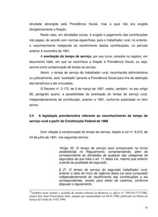 38
atividade abrangida pela Previdência Social, mas a qual não era exigida
obrigatoriamente a filiação.
Neste caso, em atividades outras, é exigido o pagamento das contribuições
não pagas, de acordo com normas específicas; para o trabalhador rural, no entanto,
o reconhecimento independe do recolhimento destas contribuições, no período
anterior à novembro de 1991.
A averbação do tempo de serviço, por seu turno, consiste no registro, em
documento hábil, em que se reconhece a filiação à Previdência Social, ou seja,
servirá como comprovação de tempo se serviço.
Assim, o tempo de serviço do trabalhador rural, reconhecido administrativa
ou judicialmente, será “averbado” perante a Previdência Social para fins de obtenção
dos benefícios a ele vinculados.
O Decreto nº. 2.172, de 5 de março de 1997, vedou, também, no seu artigo
58, parágrafo quarto, a possibilidade de averbação do tempo de serviço rural,
independentemente de contribuição, anterior a 1991, conforme explicitado no item
acima.
2.4 A legislação previdenciária referente ao reconhecimento do tempo de
serviço rural a partir da Constituição Federal de 1988
Com relação à comprovação do tempo de serviço, dispôs a Lei nº. 8.213, de
24 de julho de 1991, nos seguintes termos:
“Artigo 55. O tempo de serviço será comprovado na forma
estabelecida no Regulamento, compreendendo, além do
correspondente às atividades de qualquer das categorias de
segurados de que trata o art. 11 desta Lei, mesmo que anterior
à perda da qualidade de segurado:
§ 2º. O tempo de serviço do segurado trabalhador rural,
anterior à data do início de vigência desta Lei será computado
independentemente do recolhimento das contribuições a ela
correspondentes, exceto para efeito de carência, conforme
dispuser o regulamento.
55
Também neste sentido o acórdão do mesmo tribunal na Remessa ex officio nº. 1993.04.17771/RS,
relator Juiz Amir Finocchiaro Sarti, julgado por unanimidade em 04.01.1996, publicado no Diário da
Justiça da União de 14.02.1996.
 