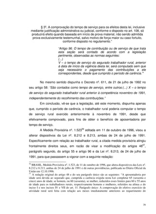 39
§ 3º. A comprovação do tempo de serviço para os efeitos desta lei, inclusive
mediante justificação administrativa ou judicial, conforme o disposto no art. 108, só
produzirá efeito quando baseada em início de prova material, não sendo admitida
prova exclusivamente testemunhal, salvo motivo de força maior ou caso fortuito,
conforme disposto no regulamento.”
“Artigo 96. O tempo de contribuição ou de serviço de que trata
esta seção será contado de acordo com a legislação
pertinente, observadas as normas seguintes:
(...)
V – o tempo de serviço do segurado trabalhador rural, anterior
à data de início da vigência desta lei, será computado sem que
seja necessário o pagamento das contribuições a ele
correspondentes, desde que cumprido o período de carência.”
No mesmo sentido dispunha o Decreto nº. 611, de 21 de julho de 1992 no
seu artigo 58: “São contados como tempo de serviço, entre outros:(...) X – o tempo
de serviço do segurado trabalhador rural anterior à competência novembro de 1991,
independentemente do recolhimento das contribuições.”
Em conclusão, vê-se que a legislação, até este momento, dispunha apenas
que, cumprido o período de carência, o trabalhador rural poderia computar o tempo
de serviço rural exercido anteriormente à novembro de 1991, desde que
efetivamente comprovado, para fins de obter o benefício de aposentadoria por
tempo de serviço.
A Medida Provisória nº. 1.52356
editada em 11 de outubro de 1996, visou a
alterar dispositivos da Lei nº. 8.212 e 8.213, ambas de 24 de julho de 1991.
Especificamente com relação ao trabalhador rural, a citada medida provisória atingiu
frontalmente direitos seus, em razão de visar a modificação do artigos 4857
,
parágrafo segundo, do artigo 55 e artigo 96 e da Lei nº. 8.213, de 24 de julho de
1991, para que passassem a vigorar com a seguinte redação:
56
BRASIL. Medida Provisória nº. 1.523, de 11 de outubro de 1996, que altera dispositivos das Leis nº.
8.212 e 8.213, ambas de 24 de julho de 1991 e dá outras providências, publicada no Diário Oficial da
União em 12.10.1996.
57
A redação original do artigo 48 e do seu parágrafo único são as seguintes: “A aposentadoria por
idade será devida ao segurado que, cumprida a carência exigida nesta Lei completar 65 (sessenta e
cinco) anos de idade, se homem, ou 60 (sessenta), se mulher, reduzidos esses limites para 60 e 55 anos
de idade para os trabalhadores rurais, respectivamente homens e mulheres, referidos na alínea a do
inciso I e nos incisos IV e VII do art. 11. Parágrafo único: A comprovação do efetivo exercício de
atividade rural será feita com relação aos meses imediatamente anteriores ao requerimento do
 