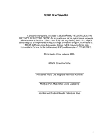 4
TERMO DE APROVAÇÃO
A presente monografia, intitulada “A QUESTÃO DO RECONHECIMENTO
DO TEMPO DE SERVIÇO RURAL”, foi aprovada pela banca examinadora composta
pelos membros subscritos, obtendo nota 9,8 (nove vírgula oito), tendo sido julgada
adequada para o cumprimento do requisito legal previsto no artigo 9º. da Portaria nº.
1.886/94 do Ministério da Educação e Cultura (MEC) regulamentando pela
Universidade Federal de Santa Catarina (UFSC) na Resolução nº. 003/95/CEPE.
Florianópolis, 26 de junho de 2000.
BANCA EXAMINADORA
_____________________________________________
Presidente: Profa. Dra. Magnólia Ribeiro de Azevedo
______________________________________
Membro: Prof. MSc.Rafael Murilo Digiácomo
________________________________________
Membro: Juiz Federal Cláudio Roberto da Silva
 