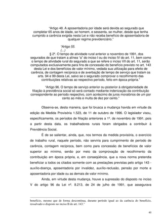 40
“Artigo 48. A aposentadoria por idade será devida ao segurado que
completar 65 anos de idade, se homem, e sessenta, se mulher, desde que tenha
cumprido a carência exigida nesta Lei e não receba benefício de aposentadoria de
qualquer regime previdenciário.”
“Artigo 55.
(...)
§ 2º. O tempo de atividade rural anterior a novembro de 1991, dos
segurados de que tratam a alínea “a” do inciso I ou do inciso IV do art. 11, bem como
o tempo de atividade rural do segurado a que se refere o inciso VII do art. 11, serão
computados exclusivamente para fins de concessão do benefício previsto no art. 143
desta Lei e dos benefícios de valor mínimo, vedada sua utilização para efeito de
carência, de contagem recíproca e de averbação de tempo de serviço que tratam os
arts. 94 e 99 desta Lei, salvo se o segurado comprovar o recolhimento das
contribuições relativas ao respectivo período, feito em época própria.”
“Artigo 96. O tempo de serviço anterior ou posterior à obrigatoriedade de
filiação à previdência social só será contado mediante indenização da contribuição
correspondente ao período respectivo, com acréscimo de juros moratórios de um por
cento ao mês e multa de dez por cento.”
Observa-se, desta maneira, que foi brusca a mudança havida em virtude da
edição da Medida Provisória 1.523, de 11 de outubro de 1996. O legislador visou,
especificamente, os períodos de filiação anteriores a 1º. de novembro de 1991, pois
a partir desta data, os trabalhadores rurais foram obrigados a contribuir à
Previdência Social.
É de se salientar, ainda, que, nos termos da medida provisória, o exercício
de trabalho rural, naquele período, não serviria para cumprimento de período de
carência, contagem recíproca, bem como para concessão de benefícios de valor
superior ao mínimo, senão por meio da comprovação de recolhimento da
contribuição em época própria, e, em conseqüência, que a nova norma pretendia
beneficiar a todos os citados somente com as prestações previstas pelo artigo 143 -
auxílio-doença, aposentadoria por invalidez, auxílio-reclusão, pensão por morte e
aposentadoria por idade ou as demais de valor mínimo.
Ainda, em virtude desta mudança, houve a supressão do disposto no inciso
V do artigo 96 da Lei nº. 8.213, de 24 de julho de 1991, que assegurava
benefício, mesmo que de forma descontínua, durante período igual ao da carência do benefício,
ressalvado o disposto no inciso II do art. 143.”
 