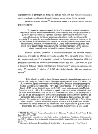 41
expressamente a contagem do tempo de serviço rural sem que fosse necessária a
comprovação do recolhimento de contribuições, exceto para o fim de carência.
Wladimir Novaes Martinez58
ao comentar sobre a edição da citada medida
provisória opina:
“O dispositivo representa posição filosófica contrária a universalidade da
seguridade social e à solidariedade social, arrostando os dois princípios técnicos e
jurídicos correspondentes; é política suicida ou estimuladora do êxodo rural,
inconstitucional por contrariar a equivalência urbano-rural e cientificamente
imprópria. A perseguição ao rurícola chega ao extremo de, sabidamente tratando de
hipossuficiente, fixar seu direito não calcado na filiação (como acontece com todos
os segurados), mas sim, no recolhimento, e , feito oportunamente (quando não
ignora haver possibilidade de parcelamento e acréscimos legais). Uma solução,
talvez, materialmente necessária, mas um desastre jurídico.”
Estando assente, portanto, a inconstitucionalidade da referida medida
provisória, em razão da ofensa provocada ao artigo 194, parágrafo único, inciso I,
201 caput e parágrafo 1º. e artigo 202, inciso I, da Constituição Federal de 1988, foi
proposta Ação Direta de Inconstitucionalidade autuada sob o nº. 1.664-4/DF, na qual
o Supremo Tribunal Federal manifestou-se liminarmente59
acerca da aplicação do
artigo 55, parágrafo 2º., da Lei nº. 8.213, de 24 de julho de 1991, nos seguintes
termos60
:
“Pela relevância jurídica da argüição de inconstitucionalidade por ofensa aos
artigos 194, parágrafo único, inciso I, 201 caput e parágrafo 1º. e art. 202, inciso I, da
CF, o Tribunal, apreciando medida liminar requerida em ação direta proposta pelo
Partido Democrático Trabalhista – PDT, dos Trabalhadores – PT e Comunista do
Brasil – PCB contra dispositivos da Lei 8.213/91, com redação dada pela Medida
Provisória 1.523-11/97, o Tribunal deferiu o pedido para suspender, até decisão final
da ação, a eficácia do art. 48 e do art. 107. Concedeu-se, ainda, a cautelar quanto o
§ 2º. do art. 55 para suspender a eficácia da expressão “exclusivamente para fins de
concessão do benefício previsto no art. 143 desta Lei e dos benefícios de valor
mínimo”. Em relação ao inciso IV do art. 96 da citada Lei nº. 8.213/91, o Tribunal deu
interpretação conforme à Constituição para afastar a aplicação do mencionado
dispositivo no tempo de serviço do trabalhador rural, no período em que ele esteve
desobrigado de contribuir. Vencido, na extensão do deferimento o Min. Marco
58
MARTINEZ, Wladimir Novaes. Comentários à Lei Básica da Previdência Social. Tomo II. São
Paulo: LTr, 1997, p. 325.
59
O julgamento foi presidido pelo Min. Carlos Velloso e realizado pelo Plenário em 13 de novembro
de 1997. A publicação do texto da medida liminar concedida foi feita no Diário da Justiça da União de
19.12.1997.
60
Informativo do Supremo Tribunal Federal, Brasília, 10 a 14 de novembro de 1997, nº. 92, p. 1.
 