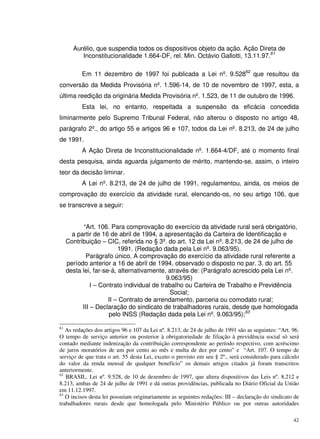 42
Aurélio, que suspendia todos os dispositivos objeto da ação. Ação Direta de
Inconstitucionalidade 1.664-DF, rel. Min. Octávio Gallotti, 13.11.97.61
Em 11 dezembro de 1997 foi publicada a Lei nº. 9.52862
que resultou da
conversão da Medida Provisória nº. 1.596-14, de 10 de novembro de 1997, esta, a
última reedição da originária Medida Provisória nº. 1.523, de 11 de outubro de 1996.
Esta lei, no entanto, respeitada a suspensão da eficácia concedida
liminarmente pelo Supremo Tribunal Federal, não alterou o disposto no artigo 48,
parágrafo 2º., do artigo 55 e artigos 96 e 107, todos da Lei nº. 8.213, de 24 de julho
de 1991.
A Ação Direta de Inconstitucionalidade nº. 1.664-4/DF, até o momento final
desta pesquisa, ainda aguarda julgamento de mérito, mantendo-se, assim, o inteiro
teor da decisão liminar.
A Lei nº. 8.213, de 24 de julho de 1991, regulamentou, ainda, os meios de
comprovação do exercício da atividade rural, elencando-os, no seu artigo 106, que
se transcreve a seguir:
“Art. 106. Para comprovação do exercício da atividade rural será obrigatório,
a partir de 16 de abril de 1994, a apresentação da Carteira de Identificação e
Contribuição – CIC, referida no § 3º. do art. 12 da Lei nº. 8.213, de 24 de julho de
1991. (Redação dada pela Lei nº. 9.063/95).
Parágrafo único. A comprovação do exercício da atividade rural referente a
período anterior a 16 de abril de 1994, observado o disposto no par. 3. do art. 55
desta lei, far-se-á, alternativamente, através de: (Parágrafo acrescido pela Lei nº.
9.063/95)
I – Contrato individual de trabalho ou Carteira de Trabalho e Previdência
Social;
II – Contrato de arrendamento, parceria ou comodato rural;
III – Declaração do sindicato de trabalhadores rurais, desde que homologada
pelo INSS (Redação dada pela Lei nº. 9.063/95);63
61
As redações dos artigos 96 e 107 da Lei nº. 8.213, de 24 de julho de 1991 são as seguintes: “Art. 96.
O tempo de serviço anterior ou posterior à obrigatoriedade de filiação à previdência social só será
contado mediante indenização da contribuição correspondente ao período respectivo, com acréscimo
de juros moratórios de um por cento ao mês e multa de dez por cento” e “Art. 107. O tempo de
serviço de que trata o art. 55 desta Lei, exceto o previsto em seu § 2º., será considerado para cálculo
do valor da renda mensal de qualquer benefício” os demais artigos citados já foram transcritos
anteriormente.
62
BRASIL. Lei nº. 9.528, de 10 de dezembro de 1997, que altera dispositivos das Leis nº. 8.212 e
8.213, ambas de 24 de julho de 1991 e dá outras providências, publicada no Diário Oficial da União
em 11.12.1997.
63
O incisos desta lei possuíam originariamente as seguintes redações: III – declaração do sindicato de
trabalhadores rurais desde que homologada pelo Ministério Público ou por outras autoridades
 