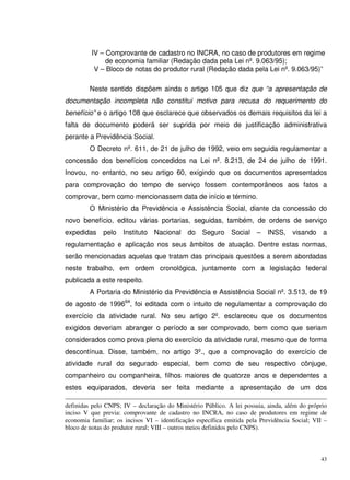 43
IV – Comprovante de cadastro no INCRA, no caso de produtores em regime
de economia familiar (Redação dada pela Lei nº. 9.063/95);
V – Bloco de notas do produtor rural (Redação dada pela Lei nº. 9.063/95)”
Neste sentido dispõem ainda o artigo 105 que diz que “a apresentação de
documentação incompleta não constitui motivo para recusa do requerimento do
benefício” e o artigo 108 que esclarece que observados os demais requisitos da lei a
falta de documento poderá ser suprida por meio de justificação administrativa
perante a Previdência Social.
O Decreto nº. 611, de 21 de julho de 1992, veio em seguida regulamentar a
concessão dos benefícios concedidos na Lei nº. 8.213, de 24 de julho de 1991.
Inovou, no entanto, no seu artigo 60, exigindo que os documentos apresentados
para comprovação do tempo de serviço fossem contemporâneos aos fatos a
comprovar, bem como mencionassem data de início e término.
O Ministério da Previdência e Assistência Social, diante da concessão do
novo benefício, editou várias portarias, seguidas, também, de ordens de serviço
expedidas pelo Instituto Nacional do Seguro Social – INSS, visando a
regulamentação e aplicação nos seus âmbitos de atuação. Dentre estas normas,
serão mencionadas aquelas que tratam das principais questões a serem abordadas
neste trabalho, em ordem cronológica, juntamente com a legislação federal
publicada a este respeito.
A Portaria do Ministério da Previdência e Assistência Social nº. 3.513, de 19
de agosto de 199664
, foi editada com o intuito de regulamentar a comprovação do
exercício da atividade rural. No seu artigo 2º. esclareceu que os documentos
exigidos deveriam abranger o período a ser comprovado, bem como que seriam
considerados como prova plena do exercício da atividade rural, mesmo que de forma
descontínua. Disse, também, no artigo 3º., que a comprovação do exercício de
atividade rural do segurado especial, bem como de seu respectivo cônjuge,
companheiro ou companheira, filhos maiores de quatorze anos e dependentes a
estes equiparados, deveria ser feita mediante a apresentação de um dos
definidas pelo CNPS; IV – declaração do Ministério Público. A lei possuia, ainda, além do próprio
inciso V que previa: comprovante de cadastro no INCRA, no caso de produtores em regime de
economia familiar; os incisos VI – identificação específica emitida pela Previdência Social; VII –
bloco de notas do produtor rural; VIII – outros meios definidos pelo CNPS).
 