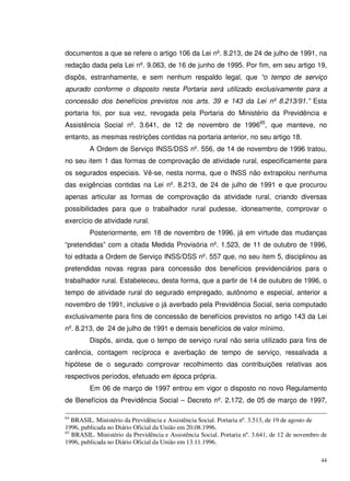 44
documentos a que se refere o artigo 106 da Lei nº. 8.213, de 24 de julho de 1991, na
redação dada pela Lei nº. 9.063, de 16 de junho de 1995. Por fim, em seu artigo 19,
dispôs, estranhamente, e sem nenhum respaldo legal, que “o tempo de serviço
apurado conforme o disposto nesta Portaria será utilizado exclusivamente para a
concessão dos benefícios previstos nos arts. 39 e 143 da Lei nº 8.213/91.” Esta
portaria foi, por sua vez, revogada pela Portaria do Ministério da Previdência e
Assistência Social nº. 3.641, de 12 de novembro de 199665
, que manteve, no
entanto, as mesmas restrições contidas na portaria anterior, no seu artigo 18.
A Ordem de Serviço INSS/DSS nº. 556, de 14 de novembro de 1996 tratou,
no seu item 1 das formas de comprovação de atividade rural, especificamente para
os segurados especiais. Vê-se, nesta norma, que o INSS não extrapolou nenhuma
das exigências contidas na Lei nº. 8.213, de 24 de julho de 1991 e que procurou
apenas articular as formas de comprovação da atividade rural, criando diversas
possibilidades para que o trabalhador rural pudesse, idoneamente, comprovar o
exercício de atividade rural.
Posteriormente, em 18 de novembro de 1996, já em virtude das mudanças
“pretendidas” com a citada Medida Provisória nº. 1.523, de 11 de outubro de 1996,
foi editada a Ordem de Serviço INSS/DSS nº. 557 que, no seu item 5, disciplinou as
pretendidas novas regras para concessão dos benefícios previdenciários para o
trabalhador rural. Estabeleceu, desta forma, que a partir de 14 de outubro de 1996, o
tempo de atividade rural do segurado empregado, autônomo e especial, anterior a
novembro de 1991, inclusive o já averbado pela Previdência Social, seria computado
exclusivamente para fins de concessão de benefícios previstos no artigo 143 da Lei
nº. 8.213, de 24 de julho de 1991 e demais benefícios de valor mínimo.
Dispôs, ainda, que o tempo de serviço rural não seria utilizado para fins de
carência, contagem recíproca e averbação de tempo de serviço, ressalvada a
hipótese de o segurado comprovar recolhimento das contribuições relativas aos
respectivos períodos, efetuado em época própria.
Em 06 de março de 1997 entrou em vigor o disposto no novo Regulamento
de Benefícios da Previdência Social – Decreto nº. 2.172, de 05 de março de 1997,
64
BRASIL. Ministério da Previdência e Assistência Social. Portaria nº. 3.513, de 19 de agosto de
1996, publicada no Diário Oficial da União em 20.08.1996.
65
BRASIL. Ministério da Previdência e Assistência Social. Portaria nº. 3.641, de 12 de novembro de
1996, publicada no Diário Oficial da União em 13.11.1996.
 