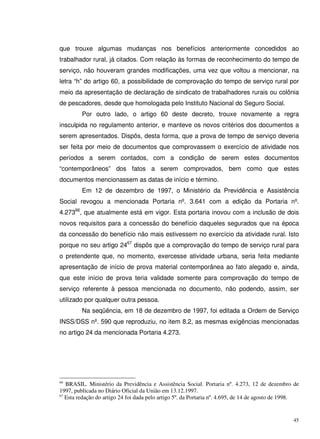 45
que trouxe algumas mudanças nos benefícios anteriormente concedidos ao
trabalhador rural, já citados. Com relação às formas de reconhecimento do tempo de
serviço, não houveram grandes modificações, uma vez que voltou a mencionar, na
letra “h” do artigo 60, a possibilidade de comprovação do tempo de serviço rural por
meio da apresentação de declaração de sindicato de trabalhadores rurais ou colônia
de pescadores, desde que homologada pelo Instituto Nacional do Seguro Social.
Por outro lado, o artigo 60 deste decreto, trouxe novamente a regra
insculpida no regulamento anterior, e manteve os novos critérios dos documentos a
serem apresentados. Dispôs, desta forma, que a prova de tempo de serviço deveria
ser feita por meio de documentos que comprovassem o exercício de atividade nos
períodos a serem contados, com a condição de serem estes documentos
“contemporâneos” dos fatos a serem comprovados, bem como que estes
documentos mencionassem as datas de início e término.
Em 12 de dezembro de 1997, o Ministério da Previdência e Assistência
Social revogou a mencionada Portaria nº. 3.641 com a edição da Portaria nº.
4.27366
, que atualmente está em vigor. Esta portaria inovou com a inclusão de dois
novos requisitos para a concessão do benefício daqueles segurados que na época
da concessão do benefício não mais estivessem no exercício da atividade rural. Isto
porque no seu artigo 2467
dispôs que a comprovação do tempo de serviço rural para
o pretendente que, no momento, exercesse atividade urbana, seria feita mediante
apresentação de início de prova material contemporânea ao fato alegado e, ainda,
que este início de prova teria validade somente para comprovação do tempo de
serviço referente à pessoa mencionada no documento, não podendo, assim, ser
utilizado por qualquer outra pessoa.
Na seqüência, em 18 de dezembro de 1997, foi editada a Ordem de Serviço
INSS/DSS nº. 590 que reproduziu, no item 8.2, as mesmas exigências mencionadas
no artigo 24 da mencionada Portaria 4.273.
66
BRASIL. Ministério da Previdência e Assistência Social. Portaria nº. 4.273, 12 de dezembro de
1997, publicada no Diário Oficial da União em 13.12.1997.
67
Esta redação do artigo 24 foi dada pelo artigo 5º. da Portaria nº. 4.695, de 14 de agosto de 1998.
 