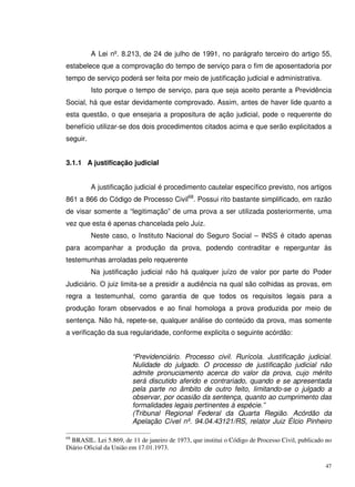 47
A Lei nº. 8.213, de 24 de julho de 1991, no parágrafo terceiro do artigo 55,
estabelece que a comprovação do tempo de serviço para o fim de aposentadoria por
tempo de serviço poderá ser feita por meio de justificação judicial e administrativa.
Isto porque o tempo de serviço, para que seja aceito perante a Previdência
Social, há que estar devidamente comprovado. Assim, antes de haver lide quanto a
esta questão, o que ensejaria a propositura de ação judicial, pode o requerente do
benefício utilizar-se dos dois procedimentos citados acima e que serão explicitados a
seguir.
3.1.1 A justificação judicial
A justificação judicial é procedimento cautelar específico previsto, nos artigos
861 a 866 do Código de Processo Civil68
. Possui rito bastante simplificado, em razão
de visar somente a “legitimação” de uma prova a ser utilizada posteriormente, uma
vez que esta é apenas chancelada pelo Juiz.
Neste caso, o Instituto Nacional do Seguro Social – INSS é citado apenas
para acompanhar a produção da prova, podendo contraditar e reperguntar às
testemunhas arroladas pelo requerente
Na justificação judicial não há qualquer juízo de valor por parte do Poder
Judiciário. O juiz limita-se a presidir a audiência na qual são colhidas as provas, em
regra a testemunhal, como garantia de que todos os requisitos legais para a
produção foram observados e ao final homologa a prova produzida por meio de
sentença. Não há, repete-se, qualquer análise do conteúdo da prova, mas somente
a verificação da sua regularidade, conforme explicita o seguinte acórdão:
“Previdenciário. Processo civil. Rurícola. Justificação judicial.
Nulidade do julgado. O processo de justificação judicial não
admite pronuciamento acerca do valor da prova, cujo mérito
será discutido aferido e contrariado, quando e se apresentada
pela parte no âmbito de outro feito, limitando-se o julgado a
observar, por ocasião da sentença, quanto ao cumprimento das
formalidades legais pertinentes à espécie.”
(Tribunal Regional Federal da Quarta Região. Acórdão da
Apelação Cível nº. 94.04.43121/RS, relator Juiz Élcio Pinheiro
68
BRASIL. Lei 5.869, de 11 de janeiro de 1973, que institui o Código de Processo Civil, publicado no
Diário Oficial da União em 17.01.1973.
 