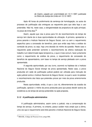 48
de Castro, julgado por unanimidade em 13.11.1997, publicada
no Diário de Justiça da União em 13.12.1997)
Após 48 horas do proferimento da sentença de homologação, os autos do
processo de justificação são entregues ao requerente para que dela faça o uso
pretendido. Não há, neste caso, a obrigatoriedade da propositura de ação principal,
no prazo de trinta dias.69
Assim, aquele que visa à prova para fim de reconhecimento do tempo de
serviço tem diante de si duas oportunidades de utilização. A primeira, apresentar a
prova perante o Instituto Nacional do Seguro Social, com ou sem o requerimento
específico para a concessão de benefício, para que então seja feita a análise do
conteúdo da prova, ou seja, haja uma decisão do mérito da questão. Neste caso o
requerente pode pretender somente o reconhecimento da efetiva realização de
trabalho num determinado lapso temporal ou, o que é mais comum, fazer juntamente
como o requerimento de análise da prova, o requerimento de concessão do
benefício de aposentadoria, com base no tempo de serviço pleiteado com a prova
apresentada.
A segunda oportunidade, por seu turno, ocorrerá na hipótese de o Instituto
Nacional do Seguro Social divergir da prova apresentada. Neste caso, a prova
produzida em sede de justificação judicial poderá ser utilizada para instrução de
ação judicial contra o Instituto Nacional do Seguro Social, na qual o autor irá pleitear
o reconhecimento dos fatos que pretendeu provar por meio da prova anteriormente
produzida.
Nesta oportunidade, então, é que o Juiz irá, diferentemente da ocasião da
justificação, apreciar o mérito da prova produzida para que possa decidir acerca da
existência ou do tempo de serviço pretendido na ação proposta.
3.1.2 A justificação administrativa
A justificação administrativa, assim como a judicial, visa a comprovação do
tempo de serviço. A primeira, no entanto, possui caráter mais amplo que a última,
uma vez que o requerimento será feito perante o Instituto Nacional do Seguro Social,
69
BRASIL. Código de Processo Civil, artigo 806.
 