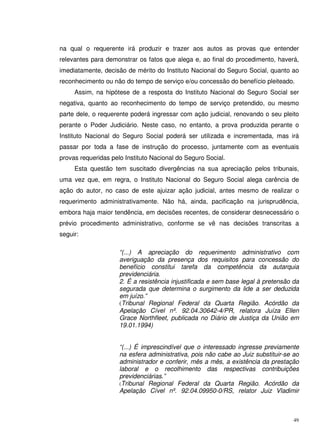 49
na qual o requerente irá produzir e trazer aos autos as provas que entender
relevantes para demonstrar os fatos que alega e, ao final do procedimento, haverá,
imediatamente, decisão de mérito do Instituto Nacional do Seguro Social, quanto ao
reconhecimento ou não do tempo de serviço e/ou concessão do benefício pleiteado.
Assim, na hipótese de a resposta do Instituto Nacional do Seguro Social ser
negativa, quanto ao reconhecimento do tempo de serviço pretendido, ou mesmo
parte dele, o requerente poderá ingressar com ação judicial, renovando o seu pleito
perante o Poder Judiciário. Neste caso, no entanto, a prova produzida perante o
Instituto Nacional do Seguro Social poderá ser utilizada e incrementada, mas irá
passar por toda a fase de instrução do processo, juntamente com as eventuais
provas requeridas pelo Instituto Nacional do Seguro Social.
Esta questão tem suscitado divergências na sua apreciação pelos tribunais,
uma vez que, em regra, o Instituto Nacional do Seguro Social alega carência de
ação do autor, no caso de este ajuizar ação judicial, antes mesmo de realizar o
requerimento administrativamente. Não há, ainda, pacificação na jurisprudência,
embora haja maior tendência, em decisões recentes, de considerar desnecessário o
prévio procedimento administrativo, conforme se vê nas decisões transcritas a
seguir:
“(...) A apreciação do requerimento administrativo com
averiguação da presença dos requisitos para concessão do
benefício constitui tarefa da competência da autarquia
previdenciária.
2. É a resistência injustificada e sem base legal à pretensão da
segurada que determina o surgimento da lide a ser deduzida
em juízo.”
(Tribunal Regional Federal da Quarta Região. Acórdão da
Apelação Cível nº. 92.04.30642-4/PR, relatora Juíza Ellen
Grace Northfleet, publicada no Diário de Justiça da União em
19.01.1994)
“(...) É imprescindível que o interessado ingresse previamente
na esfera administrativa, pois não cabe ao Juiz substituir-se ao
administrador e conferir, mês a mês, a existência da prestação
laboral e o recolhimento das respectivas contribuições
previdenciárias.”
(Tribunal Regional Federal da Quarta Região. Acórdão da
Apelação Cível nº. 92.04.09950-0/RS, relator Juiz Vladimir
 