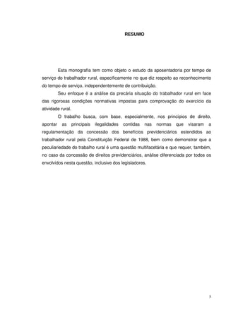 5
RESUMO
Esta monografia tem como objeto o estudo da aposentadoria por tempo de
serviço do trabalhador rural, especificamente no que diz respeito ao reconhecimento
do tempo de serviço, independentemente de contribuição.
Seu enfoque é a análise da precária situação do trabalhador rural em face
das rigorosas condições normativas impostas para comprovação do exercício da
atividade rural.
O trabalho busca, com base, especialmente, nos princípios de direito,
apontar as principais ilegalidades contidas nas normas que visaram a
regulamentação da concessão dos benefícios previdenciários estendidos ao
trabalhador rural pela Constituição Federal de 1988, bem como demonstrar que a
peculiariedade do trabalho rural é uma questão multifacetária e que requer, também,
no caso da concessão de direitos previdenciários, análise diferenciada por todos os
envolvidos nesta questão, inclusive dos legisladores.
 