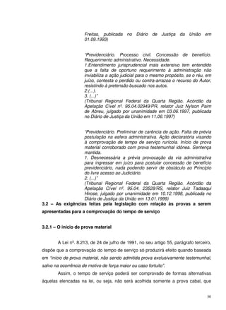 50
Freitas, publicada no Diário de Justiça da União em
01.09.1993)
“Previdenciário. Processo civil. Concessão de benefício.
Requerimento administrativo. Necessidade.
1.Entendimento jurisprudencial mais extensivo tem entendido
que a falta de oportuno requerimento à administração não
inviabiliza a ação judicial para o mesmo propósito, se o réu, em
juízo, contesta o perdido ou contra-arrazoa o recurso do Autor,
resistindo à pretensão buscado nos autos.
2.(...).
3. (...)”
(Tribunal Regional Federal da Quarta Região. Acórdão da
Apelação Cível nº. 95.04.02949/PR, relator Juiz Nylson Paim
de Abreu, julgado por unanimidade em 03.06.1997, publicada
no Diário de Justiça da União em 11.06.1997)
“Previdenciário. Preliminar de carência de ação. Falta de prévia
postulação na esfera administrativa. Ação declaratória visando
à comprovação de tempo de serviço rurícola. Início de prova
material corroborado com prova testemunhal idônea. Sentença
mantida.
1. Desnecessária a prévia provocação da via administrativa
para ingressar em juízo para postular concessão de benefício
previdenciário, nada podendo servir de obstáculo ao Princípio
do livre acesso ao Judiciário.
2. (...)”
(Tribunal Regional Federal da Quarta Região. Acórdão da
Apelação Cível nº. 95.04. 23528/RS, relator Juiz Tadaaqui
Hirose, julgado por unanimidade em 10.12.1998, publicada no
Diário de Justiça da União em 13.01.1999)
3.2 – As exigências feitas pela legislação com relação às provas a serem
apresentadas para a comprovação do tempo de serviço
3.2.1 – O início de prova material
A Lei nº. 8.213, de 24 de julho de 1991, no seu artigo 55, parágrafo terceiro,
dispõe que a comprovação do tempo de serviço só produzirá efeito quando baseada
em “início de prova material, não sendo admitida prova exclusivamente testemunhal,
salvo na ocorrência de motivo de força maior ou caso fortuito”.
Assim, o tempo de serviço poderá ser comprovado de formas alternativas
àquelas elencadas na lei, ou seja, não será acolhida somente a prova cabal, que
 