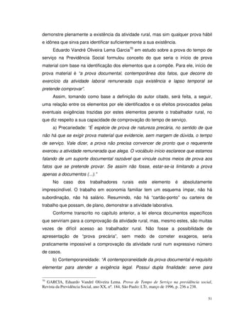 51
demonstre plenamente a existência da atividade rural, mas sim qualquer prova hábil
e idônea que sirva para identificar suficientemente a sua existência.
Eduardo Vandré Oliveira Lema Garcia70
em estudo sobre a prova do tempo de
serviço na Previdência Social formulou conceito do que seria o início de prova
material com base na identificação dos elementos que a compõe. Para ele, início de
prova material é “a prova documental, contemporânea dos fatos, que decorre do
exercício da atividade laboral remunerada cuja existência e lapso temporal se
pretende comprovar”.
Assim, tomando como base a definição do autor citado, será feita, a seguir,
uma relação entre os elementos por ele identificados e os efeitos provocados pelas
eventuais exigências trazidas por estes elementos perante o trabalhador rural, no
que diz respeito a sua capacidade de comprovação do tempo de serviço.
a) Precariedade: “É espécie de prova de natureza precária, no sentido de que
não há que se exigir prova material que evidencie, sem margem de dúvida, o tempo
de serviço. Vale dizer, a prova não precisa convencer de pronto que o requerente
exerceu a atividade remunerada que alega. O vocábulo início esclarece que estamos
falando de um suporte documental razoável que vincule outros meios de prova aos
fatos que se pretende provar. Se assim não fosse, estar-se-ia limitando a prova
apenas a documentos (...).”
No caso dos trabalhadores rurais este elemento é absolutamente
imprescindível. O trabalho em economia familiar tem um esquema ímpar, não há
subordinação, não há salário. Resumindo, não há “cartão-ponto” ou carteira de
trabalho que possam, de plano, demonstrar a atividade laborativa.
Conforme transcrito no capítulo anterior, a lei elenca documentos específicos
que serviriam para a comprovação da atividade rural, mas, mesmo estes, são muitas
vezes de difícil acesso ao trabalhador rural. Não fosse a possibilidade de
apresentação de “prova precária”, sem medo de cometer exageros, seria
praticamente impossível a comprovação da atividade rural num expressivo número
de casos.
b) Contemporaneidade: “A contemporaneidade da prova documental é requisito
elementar para atender a exigência legal. Possui dupla finalidade: serve para
70
GARCIA, Eduardo Vandré Oliveira Lema. Prova de Tempo de Serviço na previdência social,
Revista da Previdência Social, ano XX, nº. 184, São Paulo: LTr, março de 1996, p. 236 a 238.
 