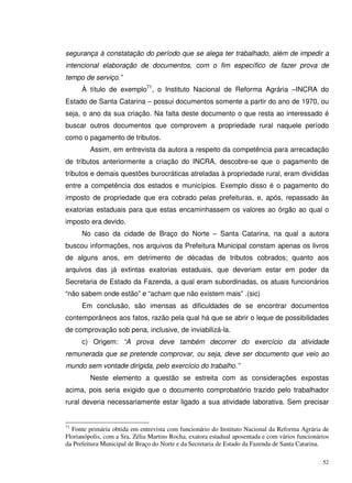 52
segurança à constatação do período que se alega ter trabalhado, além de impedir a
intencional elaboração de documentos, com o fim específico de fazer prova de
tempo de serviço.”
À título de exemplo71
, o Instituto Nacional de Reforma Agrária –INCRA do
Estado de Santa Catarina – possui documentos somente a partir do ano de 1970, ou
seja, o ano da sua criação. Na falta deste documento o que resta ao interessado é
buscar outros documentos que comprovem a propriedade rural naquele período
como o pagamento de tributos.
Assim, em entrevista da autora a respeito da competência para arrecadação
de tributos anteriormente a criação do INCRA, descobre-se que o pagamento de
tributos e demais questões burocráticas atreladas à propriedade rural, eram divididas
entre a competência dos estados e municípios. Exemplo disso é o pagamento do
imposto de propriedade que era cobrado pelas prefeituras, e, após, repassado às
exatorias estaduais para que estas encaminhassem os valores ao órgão ao qual o
imposto era devido.
No caso da cidade de Braço do Norte – Santa Catarina, na qual a autora
buscou informações, nos arquivos da Prefeitura Municipal constam apenas os livros
de alguns anos, em detrimento de décadas de tributos cobrados; quanto aos
arquivos das já extintas exatorias estaduais, que deveriam estar em poder da
Secretaria de Estado da Fazenda, a qual eram subordinadas, os atuais funcionários
“não sabem onde estão” e “acham que não existem mais” .(sic)
Em conclusão, são imensas as dificuldades de se encontrar documentos
contemporâneos aos fatos, razão pela qual há que se abrir o leque de possibilidades
de comprovação sob pena, inclusive, de inviabilizá-la.
c) Origem: “A prova deve também decorrer do exercício da atividade
remunerada que se pretende comprovar, ou seja, deve ser documento que veio ao
mundo sem vontade dirigida, pelo exercício do trabalho.”
Neste elemento a questão se estreita com as considerações expostas
acima, pois seria exigido que o documento comprobatório trazido pelo trabalhador
rural deveria necessariamente estar ligado a sua atividade laborativa. Sem precisar
71
Fonte primária obtida em entrevista com funcionário do Instituto Nacional da Reforma Agrária de
Florianópolis, com a Sra. Zélia Martins Rocha, exatora estadual aposentada e com vários funcionários
da Prefeitura Municipal de Braço do Norte e da Secretaria de Estado da Fazenda de Santa Catarina.
 